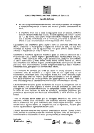 I CAPACITAÇÃO PARA ROADIES E TÉCNICOS DE PALCO
Apostila do Curso
• No caso dos guitarristas estarem tocando com distorção pesada, um noise gate
é imprescindível para que o silêncio seja absoluto quando a banda termina de
tocar;
• É importante levar para o palco as regulagens todas pré-setadas, conforme
tenham sido combinadas nos ensaios, deixando apenas para acertar o volume
do P.A. do público. Isso garante maior estabilidade emocional aos músicos,
que já estarão acostumados com a sonoridade, pois talvez a pior coisa em
shows ao vivo é tocar sem estar ouvindo algum dos outros músicos.
Equalizadores são importantes para adaptar o som aos diferentes ambientes dos
shows. Microfonia é a maior pedra no sapato dos técnicos de som, e o que mais
incomoda os músicos. Com os equalizadores você pode eliminar essas "sobras",
achando as freqüências que estão "a mais" no palco.
Geralmente a microfonia aguda dos microfones pode ser eliminada atenuando-se a
freqüência de 5Khz. As sobras de graves geralmente estão nas freqüências de 100Hz,
125Hz ou 160Hz. Sejam quais forem, depois de localizadas, você pode atenuar todas
as oitavas da freqüência (100Hz, 200Hz, 400Hz, 800Hz, 1600Hz, 3200Hz, etc.). Outra
coisa importante: nos retornos de palco (monitores) tire todas as freqüências de 80Hz
pra baixo. Parar evitar microfonias também é importante saber qual tipo de microfone
está sendo usado, para posicionar corretamente o retorno.
Se o microfone for cardióide (os SM58 da Leson ou Shure) posicione o retorno
exatamente atrás do microfone (é a região onde ele não capta som); se for
hipercardióide, ele também capta som pela parte de trás, mas como é direcional, capta
pouco dos lados (então os retornos devem ser posicionados ao lado do pedestal).
Você deve ter domínio do seu equipamento para poder aproveitá-lo melhor - essa é
mais uma razão para que a banda tenha um técnico de som entendido no assunto.
É fundamental ter disciplina quanto aos horários de chegada e passagem de som no
local do show, para evitar surpresas e resolver eventuais problemas. Às vezes uma
passagem de som teoricamente tranqüila fica complicada e acaba a poucos minutos
do início do show. Quando, na hora do espetáculo, acontecem problemas que
poderiam (e deveriam) ter sido resolvidos anteriormente, o astral da banda vai pro
buraco.
Todos os músicos devem saber que as alterações emocionais nos shows são
inevitáveis, portanto o que você executa com sua banda não deve ultrapassar 70 ou
80% da sua técnica, para que a performance seja sempre regular e tranqüila - sempre
convém deixar alguma reserva de competência para os imprevistos, inclusive para
quando o público estiver jogando tomates em vocês.
A banda deve ser como um time esportivo, onde todos se ajudam. Quando o show
acaba, em vez do vocalista guardar seu microfone e puxar o carro, ele deve ajudar a
desmontar todo o equipamento, de modo que ninguém fique sobrecarregado.
Realização: Promoção:
64
 