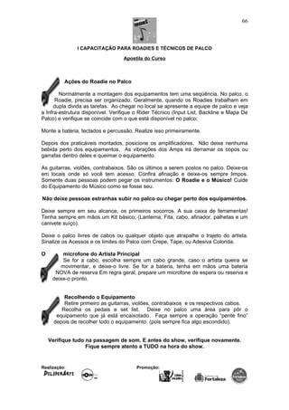 I CAPACITAÇÃO PARA ROADIES E TÉCNICOS DE PALCO
Apostila do Curso
Ações do Roadie no Palco
Normalmente a montagem dos equipamentos tem uma seqüência. No palco, o
Roadie, precisa ser organizado. Geralmente, quando os Roadies trabalham em
dupla divida as tarefas. Ao chegar no local se apresente a equipe de palco e veja
a Infra-estrutura disponível. Verifique o Rider Técnico (Input List, Backline e Mapa De
Palco) e verifique se coincide com o que está disponível no palco;
Monte a bateria, teclados e percussão. Realize isso primeiramente.
Depois dos praticáveis montados, posicione os amplificadores. Não deixe nenhuma
bebida perto dos equipamentos. As vibrações dos Amps irá derramar os copos ou
garrafas dentro deles e queimar o equipamento.
As guitarras, violões, contrabaixos. São os últimos a serem postos no palco. Deixe-os
em locais onde só você tem acesso. Confira afinação e deixe-os sempre limpos.
Somente duas pessoas podem pegar os instrumentos: O Roadie e o Músico! Cuide
do Equipamento do Músico como se fosse seu.
Não deixe pessoas estranhas subir no palco ou chegar perto dos equipamentos.
Deixe sempre em seu alcance, os primeiros socorros. A sua caixa de ferramentas!
Tenha sempre em mãos um Kit básico; (Lanterna, Fita, cabo, afinador, palhetas e um
canivete suíço).
Deixe o palco livres de cabos ou qualquer objeto que atrapalhe o trajeto do artista.
Sinalize os Acessos e os limites do Palco com Crepe, Tape, ou Adesiva Colorida.
O microfone do Artista Principal
Se for a cabo, escolha sempre um cabo grande, caso o artista queira se
movimentar, e deixe-o livre. Se for a bateria, tenha em mãos uma bateria
NOVA de reserva Em regra geral, prepare um microfone de espera ou reserva e
deixe-o pronto.
Recolhendo o Equipamento
Retire primeiro as guitarras, violões, contrabaixos e os respectivos cabos.
Recolha os pedais e set list. Deixe no palco uma área para pôr o
equipamento que já está encaixotado. Faça sempre a operação “pente fino”
depois de recolher todo o equipamento. (pois sempre fica algo escondido).
Verifique tudo na passagem de som. E antes do show, verifique novamente.
Fique sempre atento a TUDO na hora do show.
Realização: Promoção:
66
 