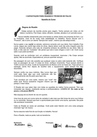 I CAPACITAÇÃO PARA ROADIES E TÉCNICOS DE PALCO
Apostila do Curso
Regras do Roadie
Esteja sempre de mochila pronta para viagem; Tenha sempre em mãos um Kit
básico; (Lanterna, Fita Crepe, cabos, afinador, canetas, alicates e um canivete suíço).
Nunca trabalhe diretamente para uma banda ou artista (tente uma empresa de Som, Luz
ou Produtora, você irá ter muito mais estabilidade no trabalho). Nunca discuta com o
"Produtor", ele é como um cliente "Sempre tem razão", mesmo que ele esteja errado.
Nunca gaste o seu cachê na estrada, sobreviva somente com sua diária. Num trabalho Free
Lance, pegue seu cachê logo antes do show, depois talvez você não ache ninguém para lhe
pagar. Esconda sempre uma nota de cinqüenta embaixo da palmilha do seu tênis. Não se
iluda, e não caia em “roubadas” não pense que tudo é sexo drogas e rock´n roll. Você nunca
sabe o que pode acontecer.
Quando você se confrontar com um problema insuperável, improvise ( fita Crepe sempre
ajuda). Não se acomode, Especialize-se, procure aprender sempre.
Na passagem de som não acredite que qualquer coisa no palco está bastante alto. Verifique
tudo na passagem de som. E antes do show, verifique novamente. Fique sempre atento a
TUDO na hora do show. Cuide do Equipamento do Músico como se fosse seu. Faça sempre a
operação “pente fino” depois de recolher todo o equipamento. (pois sempre fica algo
escondido).
Sempre confie nos seus instintos. Mas nunca diga que
você sabe fazer algo que você realmente não faz.
Invariavelmente vão lhe pedir para fazer isto.
Tudo acontece por uma razão, mesmo que “você” não
saiba qual. Nunca subestime ninguém mesmo que ele
pareça o maior idiota.
O Roadie tem que saber lidar com todas as questões da melhor forma possível. Têm que
conquistar seu espaço, mostrando serviço e profissionalismo. LEMBRE-SE: Do nada se faz
pouco, e do pouco MUITO.
Não esqueça de se divertir de vez em quando.
Uma hora de sono em numa cama de verdade é vale mais que três horas de sono num ônibus
ou no caminhão. Sempre que tiver a oportunidade para tomar uma ducha, aproveite. Ela pode
não acontecer novamente.
Cabe ao Roadie as vezes ser psicólogo. Você pode estar lidando com uma coisa perigosa
chamada “ego” de músico.
Nunca assuma nada fora de sua função no trabalho. Nunca!
Para o Roadie, nada se perde, tudo se transforma.
Realização: Promoção:
67
 