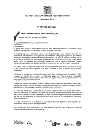 I CAPACITAÇÃO PARA ROADIES E TÉCNICOS DE PALCO
Apostila do Curso
VI MODULO FINAL
Detectando Problemas e Achando Soluções
A maior parte dos ajustes a seguir exige:
a) Alguma habilidade manual e com ferramentas;
b) Paciência;
c) Bom senso;
d) Muita prática com o instrumento para um bom acompanhamento do resultado e uma
avaliação precisa sobre os benefícios e riscos do ajuste a ser feito.
Se mal empregadas as técnicas a seguir podem prejudicar (por vezes irremediavelmente) seu
instrumento. Recomendo a execução dos procedimentos a seguir para pessoas que tenham
um mínimo de prática e conhecimento básico do assunto. Em caso de dúvidas procure o auxílio
de um luthier (profissional que resolve problemas em instrumentos musicais). Entre estes,
porém como em qualquer outra profissão, existem os bons e maus profissionais. Procure
referências. Apenas lembrando alguns detalhes importantes que não devem ser esquecidos:
a) Cuidado com o acabamento de seu instrumento ao trabalhar com chaves sobre ele. Lembre-
se de coloca-lo em uma superfície que não o arranhe e onde o mesmo fique apoiado
firmemente.
b) Execute os ajustes com muita paciência acompanhando cuidadosamente o resultado. Prefira
executar um ajuste aos poucos, em intervalos pequenos. Alguns ajustes executados
erradamente podem prejudicar seu instrumento. Em alguns casos como o ajuste de tensor do
braço o prejuízo pode ser irreversível.
c) O uso de material inadequado (chaves de fenda quando deveriam ser usadas chaves allen,
por exemplo) podem estragar a peça a ser ajustada. O investimento para a compra de um bom
jogo de chaves adequado para ajustes em instrumentos é mínimo.
d) Tenha em mente que a execução de um ajuste vez por outra pode tornar necessária a
execução de outros. Por exemplo, ao fazer um ajuste de ponte para aproximar as cordas do
braço do instrumento pode ser necessário um novo ajuste de tensor para evitar o trastejamento
que por sua vez pode gerar um novo ajuste de afinação na ponte. Porém os ajustes podem ser
feitos isoladamente.
e) Tenha em mente que os ajustes se executados erradamente podem piorar o problema que
você deseja corrigir ou criar novos problemas.
f) Na dúvida, não tente o ajuste sozinho, peça a ajuda de alguém mais experiente ou mesmo
entregue seu instrumento a um profissional.
Realização: Promoção:
68
 