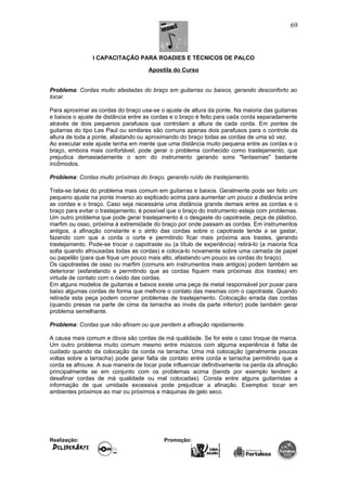 I CAPACITAÇÃO PARA ROADIES E TÉCNICOS DE PALCO
Apostila do Curso
Problema: Cordas muito afastadas do braço em guitarras ou baixos, gerando desconforto ao
tocar.
Para aproximar as cordas do braço usa-se o ajuste de altura da ponte. Na maioria das guitarras
e baixos o ajuste de distância entre as cordas e o braço é feito para cada corda separadamente
através de dois pequenos parafusos que controlam a altura de cada corda. Em pontes de
guitarras do tipo Les Paul ou similares são comuns apenas dois parafusos para o controle da
altura de toda a ponte, afastando ou aproximando do braço todas as cordas de uma só vez.
Ao executar este ajuste tenha em mente que uma distância muito pequena entre as cordas e o
braço, embora mais confortável, pode gerar o problema conhecido como trastejamento, que
prejudica demasiadamente o som do instrumento gerando sons "fantasmas" bastante
incômodos.
Problema: Cordas muito próximas do braço, gerando ruído de trastejamento.
Trata-se talvez do problema mais comum em guitarras e baixos. Geralmente pode ser feito um
pequeno ajuste na ponte inverso ao explicado acima para aumentar um pouco a distância entre
as cordas e o braço. Caso seja necessária uma distância grande demais entre as cordas e o
braço para evitar o trastejamento, é possível que o braço do instrumento esteja com problemas.
Um outro problema que pode gerar trastejamento é o desgaste do capotraste, peça de plástico,
marfim ou osso, próxima à extremidade do braço por onde passam as cordas. Em instrumentos
antigos, a afinação constante e o atrito das cordas sobre o capotraste tende a se gastar,
fazendo com que a corda o corte e permitindo ficar mais próxima aos trastes, gerando
trastejamento. Pode-se trocar o capotraste ou (a título de experiência) retirá-lo (a maioria fica
solta quando afrouxadas todas as cordas) e coloca-lo novamente sobre uma camada de papel
ou papelão (para que fique um pouco mais alto, afastando um pouco as cordas do braço).
Os capotrastes de osso ou marfim (comuns em instrumentos mais antigos) podem também se
deteriorar (esfarelando e permitindo que as cordas fiquem mais próximas dos trastes) em
virtude de contato com o óxido das cordas.
Em alguns modelos de guitarras e baixos existe uma peça de metal responsável por puxar para
baixo algumas cordas de forma que melhore o contato das mesmas com o capotraste. Quando
retirada esta peça podem ocorrer problemas de trastejamento. Colocação errada das cordas
(quando presas na parte de cima da tarracha ao invés da parte inferior) pode também gerar
problema semelhante.
Problema: Cordas que não afinam ou que perdem a afinação rapidamente.
A causa mais comum e óbvia são cordas de má qualidade. Se for este o caso troque de marca.
Um outro problema muito comum mesmo entre músicos com alguma experiência é falta de
cuidado quando da colocação da corda na tarracha. Uma má colocação (geralmente poucas
voltas sobre a tarracha) pode gerar falta de contato entre corda e tarracha permitindo que a
corda se afrouxe. A sua maneira de tocar pode influenciar definitivamente na perda da afinação
principalmente se em conjunto com os problemas acima (bends por exemplo tendem a
desafinar cordas de má qualidade ou mal colocadas). Consta entre alguns guitarristas a
informação de que umidade excessiva pode prejudicar a afinação. Exemplos: tocar em
ambientes próximos ao mar ou próximos a máquinas de gelo seco.
Realização: Promoção:
69
 