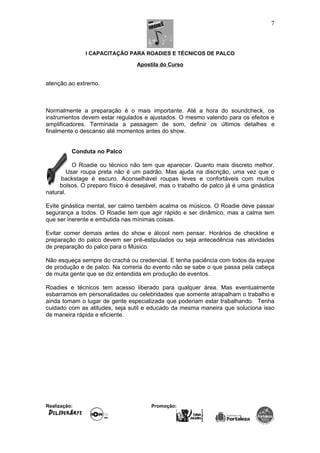 I CAPACITAÇÃO PARA ROADIES E TÉCNICOS DE PALCO
Apostila do Curso
atenção ao extremo.
Normalmente a preparação é o mais importante. Até a hora do soundcheck, os
instrumentos devem estar regulados e ajustados. O mesmo valendo para os efeitos e
amplificadores. Terminada a passagem de som, definir os últimos detalhes e
finalmente o descanso até momentos antes do show.
Conduta no Palco
O Roadie ou técnico não tem que aparecer. Quanto mais discreto melhor.
Usar roupa preta não é um padrão. Mas ajuda na discrição, uma vez que o
backstage é escuro. Aconselhável roupas leves e confortáveis com muitos
bolsos. O preparo físico é desejável, mas o trabalho de palco já é uma ginástica
natural.
Evite ginástica mental, ser calmo também acalma os músicos. O Roadie deve passar
segurança a todos. O Roadie tem que agir rápido e ser dinâmico, mas a calma tem
que ser inerente e embutida nas mínimas coisas.
Evitar comer demais antes do show e álcool nem pensar. Horários de checkline e
preparação do palco devem ser pré-estipulados ou seja antecedência nas atividades
de preparação do palco para o Músico.
Não esqueça sempre do crachá ou credencial. E tenha paciência com todos da equipe
de produção e de palco. Na correria do evento não se sabe o que passa pela cabeça
de muita gente que se diz entendida em produção de eventos.
Roadies e técnicos tem acesso liberado para qualquer área. Mas eventualmente
esbarramos em personalidades ou celebridades que somente atrapalham o trabalho e
ainda tomam o lugar de gente especializada que poderiam estar trabalhando. Tenha
cuidado com as atitudes, seja sutil e educado da mesma maneira que soluciona isso
de maneira rápida e eficiente.
Realização: Promoção:
7
 
