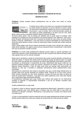 I CAPACITAÇÃO PARA ROADIES E TÉCNICOS DE PALCO
Apostila do Curso
Problema: Cordas isoladas afinam perfeitamente mas ao afinar uma corda as outras
desafinam.
É natural que ao afinar uma corda com o aumento de tensão todas
as outras cordas se afrouxem um pouco (devido ao corpo e braço
do instrumento naturalmente cederem um pouco à nova tensão se
encurvando, o que é correto). Isso é fácil de perceber quando se
têm todas as cordas desafinadas e se afina uma por uma. Após
afinar a última corda é necessário reafinar todas as outras já afinadas.
De forma geral, porem, isso só precisa ser repetido uma ou duas vezes no máximo. Este
problema se complica em caso de guitarras com ponte flutuante (com alavanca). Visto que a
ponte flutuante normalmente cede com o aumento de tensão em uma corda, as outras cordas
tendem a afrouxar, desafinando, o que não ocorre na mesma intensidade em instrumentos de
ponte fixa (onde apenas o braço e corpo do instrumento cedem à tensão das cordas conforme
explicado).
Caso a ponte esteja muito frouxa (macia) obviamente irá ceder mais à tensão das cordas que
estão sendo afinadas. Em alguns casos torna-se impossível afinar corretamente o instrumento
sem que se aumente a tensão na ponte.
Problema: As cordas estão perfeitamente afinadas quando soltas ou quando apertadas nas
casas mais externas, porém desafinadas quando se toca na parte mais interna do braço (notas
mais agudas como em um solo por exemplo).
Neste caso é necessário o ajuste do comprimento das cordas na ponte (também conhecido por
ajuste de oitava). A maioria das pontes tanto de guitarras quanto de baixos possui um ajuste
em cada corda que permite que o descanso da mesma seja deslizado para frente ou para trás,
encurtando ou aumentando o comprimento da corda. Geralmente este ajuste é feito por um
pequeno parafuso paralelo à corda que prende o descanso da mesma à ponte. Em caso de
algumas pontes flutuantes o leito de cada corda deve ser apenas solto (afrouxando um
parafuso ou dois que o prendem) e deslizado manualmente sendo posteriormente preso
novamente.
Este ajuste de comprimento das cordas é necessário para que a corda esteja afinada tanto na
posição solta como quando apertada em qualquer traste. Trata-se de um erro muito comum
entre músicos iniciantes (ou nem tanto) ajustarem a ponte de forma que todos os leitos de
todas as cordas fiquem alinhados, o que gera uma melhor aparência (e por outro lado impede
que o instrumento seja corretamente afinado).
O procedimento (individual para cada corda) para verificar este ajuste em um instrumento
consiste no seguinte. É recomendado obviamente o uso de um afinador cromático para
precisão no teste.
a) Afine perfeitamente a corda solta;
b) Aperte a corda no décimo segundo traste (geralmente diferenciado). Apertando a corda na
décima segunda casa você deverá gerar a mesma nota da corda solta (o que deve ser
verificado no afinador cromático). Obviamente a nota deverá ser a mesma uma oitava acima
(12 meios tons);
c) Caso a corda apertada na décima segunda casa não esteja perfeitamente afinada (e estando
afinada quando solta) isso indica que o ajuste do comprimento da corda precisa ser refeito;
Realização: Promoção:
70
 