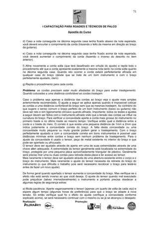 I CAPACITAÇÃO PARA ROADIES E TÉCNICOS DE PALCO
Apostila do Curso
d) Caso a nota conseguida na décima segunda casa tenha ficado abaixo da nota esperada,
você deverá encurtar o comprimento da corda (trazendo o leito da mesma em direção ao braço
da guitarra);
e) Caso a nota conseguida na décima segunda casa tenha ficado acima da nota esperada,
você deverá aumentar o comprimento da corda (fazendo o inverso do descrito no ítem
anterior).
f) Afine novamente a corda solta (que terá desafinado em virtude do ajuste) e repita todo o
procedimento até que a corda apresente exatamente a mesma nota tanto na corda solta quanto
na décima segunda casa. Quando isto ocorrer a corda estará perfeitamente afinada em
qualquer casa do braço (desde que se trate de um bom instrumento e com o braço
perfeitamente ajustado, claro).
g) Repita o procedimento para cada corda.
Problema: as cordas precisam estar muito afastadas do braço para evitar trastejamento.
Quando colocadas a uma distância confortável as cordas trastejam.
Caso o problema seja apenas a distância das cordas ao braço veja o ajuste mais simples
anteriormente recomendado. O ajuste a seguir se aplica apenas quando é impossível colocar
as cordas a uma distância confortável do braço sem que as mesmas trastejem. Ao contrário do
que sugere o senso comum o braço perfeito de um bom instrumento (baixo ou guitarra) não
deve ser reto e sim ligeiramente côncavo quando afinado. Importante: todos os testes e ajustes
a seguir devem ser feitos com o instrumento afinado visto que a tensão das cordas vai influir na
curvatura do braço. Para verificar a concavidade aperte a corda mais grossa do instrumento no
primeiro traste e no último traste ao mesmo tempo. Verifique então qual a distância entre a
corda e o traste do meio. O correto é que exista uma pequena distância de 1mm a 2mm que
indica justamente a concavidade correta do braço. A falta desta concavidade ou uma
concavidade muito pequena ou muito grande podem gerar o trastejamento. Com o braço
perfeitamente ajustado e com a concavidade correta em bons instrumentos é possível usar
distâncias mínimas entre cordas e braço sem nenhum problema de trastejamento. Para o
ajuste da concavidade é usado o tensor, peça de metal existente no interior do braço e que
pode ser apertado ou afrouxado.
O tensor deve ser ajustado através de aperto em uma de suas extremidades através de uma
chave allen adequada. A extremidade do tensor geralmente está localizada na extremidade do
braço, protegida por uma pequena placa aproximadamente triangular de plástico. Geralmente
será preciso tirar uma ou duas cordas para retirada desta placa e ter acesso ao tensor.
Mais raramente o tensor deve ser ajustado através de uma abertura existente entre o corpo e o
braço do instrumento. Mais raramente o ajuste do tensor necessita da retirada do braço do
instrumento (o que dificulta o trabalho pois será necessário recolocar o braço para testá-lo
antes de fazer um novo ajuste).
De forma geral quando apertado o tensor aumenta a concavidade do braço. Mas verifique se o
efeito não está sendo inverso ao que você deseja. O ajuste do tensor quando mal executado
pode prejudicar (talvez irremediavelmente) o instrumento e portanto precisa obedecer a
algumas regras de segurança extras:
a) Muita paciência. Aperte vagarosamente o tensor (apenas um quarto de volta de cada vez) e
espere algum tempo (algumas horas de preferência) para que o braço se adapte à nova
tensão. Só então verifique qual foi o efeito do ajuste (verifique a concavidade conforme
explicado acima), se será necessário continuar com o mesmo ou se já se alcançou o desejado.
Realização: Promoção:
71
 