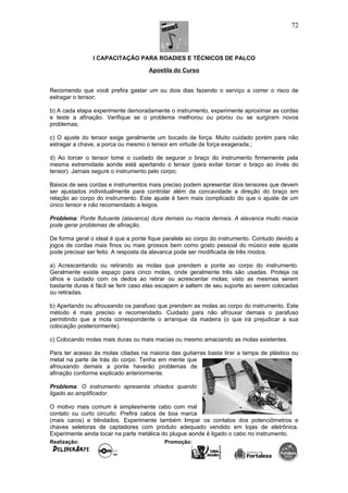 I CAPACITAÇÃO PARA ROADIES E TÉCNICOS DE PALCO
Apostila do Curso
Recomendo que você prefira gastar um ou dois dias fazendo o serviço a correr o risco de
estragar o tensor;
b) A cada etapa experimente demoradamente o instrumento, experimente aproximar as cordas
e teste a afinação. Verifique se o problema melhorou ou piorou ou se surgiram novos
problemas;
c) O ajuste do tensor exige geralmente um bocado de força. Muito cuidado porém para não
estragar a chave, a porca ou mesmo o tensor em virtude de força exagerada.;
d) Ao torcer o tensor tome o cuidado de segurar o braço do instrumento firmemente pela
mesma extremidade aonde está apertando o tensor (para evitar torcer o braço ao invés do
tensor). Jamais segure o instrumento pelo corpo;
Baixos de seis cordas e instrumentos mais preciso podem apresentar dois tensores que devem
ser ajustados individualmente para controlar além da concavidade a direção do braço em
relação ao corpo do instrumento. Este ajuste é bem mais complicado do que o ajuste de um
único tensor e não recomendado a leigos.
Problema: Ponte flutuante (alavanca) dura demais ou macia demais. A alavanca muito macia
pode gerar problemas de afinação.
De forma geral o ideal é que a ponte fique paralela ao corpo do instrumento. Contudo devido a
jogos de cordas mais finos ou mais grossos bem como gosto pessoal do músico este ajuste
pode precisar ser feito. A resposta da alavanca pode ser modificada de três modos.
a) Acrescentando ou retirando as molas que prendem a ponte ao corpo do instrumento.
Geralmente existe espaço para cinco molas, onde geralmente três são usadas. Proteja os
olhos e cuidado com os dedos ao retirar ou acrescentar molas; visto as mesmas serem
bastante duras é fácil se ferir caso elas escapem e saltem de seu suporte ao serem colocadas
ou retiradas.
b) Apertando ou afrouxando os parafuso que prendem as molas ao corpo do instrumento. Este
método é mais preciso e recomendado. Cuidado para não afrouxar demais o parafuso
permitindo que a mola correspondente o arranque da madeira (o que irá prejudicar a sua
colocação posteriormente).
c) Colocando molas mais duras ou mais macias ou mesmo amaciando as molas existentes.
Para ter acesso às molas citadas na maioria das guitarras basta tirar a tampa de plástico ou
metal na parte de trás do corpo. Tenha em mente que
afrouxando demais a ponte haverão problemas de
afinação conforme explicado anteriormente.
Problema: O instrumento apresenta chiados quando
ligado ao amplificador.
O motivo mais comum é simplesmente cabo com mal
contato ou curto circuito. Prefira cabos de boa marca
(mais caros) e blindados. Experimente também limpar os contatos dos potenciômetros e
chaves seletoras de captadores com produto adequado vendido em lojas de eletrônica.
Experimente ainda tocar na parte metálica do plugue aonde é ligado o cabo no instrumento.
Realização: Promoção:
72
 