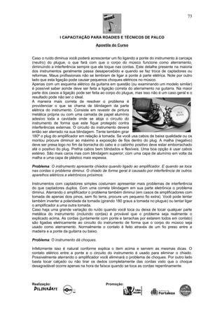 I CAPACITAÇÃO PARA ROADIES E TÉCNICOS DE PALCO
Apostila do Curso
Caso o ruído diminua você poderá acrescentar um fio ligando a ponte do instrumento à carcaça
(neutro) do plugue, o que fará com que o corpo do músico funcione como aterramento,
diminuindo a interferência sempre que ele toque nas cordas. Este detalhe presente na maioria
dos instrumentos geralmente passa desapercebido e quando se faz troca de captadores ou
reformas. Maus profissionais não se lembram de ligar a ponte à parte elétrica. Note por outro
lado que esta ligação pode causar pequenos choques elétricos no músico.
Apenas com um esquema elétrico da guitarra em questão (ou examinando um modelo similar)
é possível saber aonde deve ser feita a ligação correta do aterramento na guitarra. Na maior
parte dos casos a ligação pode ser feita ao corpo do plugue, mas isso não é um caso geral e o
resultado pode não ser o ideal.
A maneira mais correta de resolver o problema é
providenciar o que se chama de blindagem da parte
elétrica do instrumento. Consiste em revestir de pintura
metálica própria ou com uma camada de papel alumínio
adesivo toda a cavidade onde se aloja o circuito do
instrumento de forma que este fique protegido contra
interferências externas. O circuito do instrumento deverá
então ser aterrado na sua blindagem. Tente também girar
180º o plug do amplificador em relação à tomada. Se você usa cabos de baixa qualidade ou os
montou procure diminuir ao máximo a exposição de fios dentro do plug. A malha (negativo)
deve ser presa logo no fim da borracha do cabo e o cabinho positivo deve estar emborrachado
até o positivo do plug. Prefria cabos bem blindados e flexíveis. Uma boa opção é usar cabos
estéreo. São mais caros mas com blindagem superior, com uma capa de alumínio em volta da
malha e uma capa de plástico mais espessa.
Problema: O instrumento apresenta chiados quando ligado ao amplificador. E quando se toca
nas cordas o problema diminui. O chiado de forma geral é causado por interferência de outros
aparelhos elétricos e eletrônicos próximos.
Instrumentos com captadores simples costumam apresentar mais problemas de interferência
do que captadores duplos. Com uma correta blindagem em sua parte eletrônica o problema
diminui. Aterrando o amplificador o problema também diminui (em casos de amplificadores com
tomada de apenas dois pinos, sem fio terra, procure um pequeno fio extra). Você pode tentar
também inverter a polaridade da tomada (girando 180 graus a tomada no plugue) ou tentar ligar
o amplificador a uma outra tomada.
Caso haja uma grande variação do ruído quando você toca ou deixa de tocar qualquer parte
metálica do instrumento (incluindo cordas) é provável que o problema seja realmente o
explicado acima. As cordas (juntamente com ponte e tarrachas por estarem todos em contato)
são ligadas eletricamente ao circuito do instrumento de forma que o corpo do músico seja
usado como aterramento. Normalmente o contato é feito através de um fio preso entre a
madeira e a ponte da guitarra ou baixo.
Problema: O instrumento dá choques.
Infelizmente isso é natural conforme explica o item acima e servem as mesmas dicas. O
contato elétrico entre a ponte e o circuito do instrumento é usado para eliminar o chiado.
Possivelmente aterrando o amplificador você eliminará o problema de choques. Por outro lado
basta tocar calçado ou não tirar os dedos completamente das cordas visto que o choque
desagradável ocorre apenas na hora da faísca quando se toca as cordas repentinamente.
Realização: Promoção:
73
 