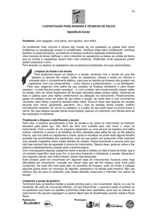I CAPACITAÇÃO PARA ROADIES E TÉCNICOS DE PALCO
Apostila do Curso
Problema: Som apagado, nível baixo, sem agudos, sem brilho.
Os problemas mais comuns e óbvios são cordas de má qualidade ou gastas bem como
problemas ou equalização errada no amplificador. Verifique estes itens inicialmente. Verifique
também os potenciômetros, procedendo a limpeza conforme explicado anteriormente.
Uma maneira de tentar melhorar o som é levantar os captadores ou baixar as cordas de forma
que as cordas e captadores fiquem bem mais próximos. Distâncias muito pequenas porém
podem prejudicar o som.
Para levantar ou abaixar os captadores use os parafusos localizados em suas extremidades.
Limpeza do traste e da escala
Para podermos limpar os trastes e a escala, devemos com o auxílio de uma fita
adesiva (a famosa fita crepe), isolar os captadores, chaves e todos os orifícios e
entradas para o compartimento elétrico, para que os detritos da limpeza não grudem nos
captadores nem nos componentes – como chaves e potenciômetros - e os danifiquem.
Feito isso, pegamos uma palha de aço (usadas na limpeza doméstica e para limpar
panelas) - a mais fina que puder conseguir – e, com cuidado, sem muita pressão, passar sobre
os trastes, afim de retirar fragmentos de ferrugem deixados pelas cordas velhas, deixando-os
lisos e polidos para uma melhor performance na utilização do instrumento. Posteriormente,
passe um pedaço maior da palha de aço sobre a escala, de modo leve e com movimentos
circulares, para retirar a gordura deixada pelas mãos. Deve-se fazer isso apenas em escalas
escuras sem verniz (jacarandá, pau-ferro, etc.), pois as escalas claras (maple, marfim)
normalmente recebem um verniz ou seladora, e a palha de aço pode riscar ou tornar fosco o
verniz. No caso dessas escalas claras envernizadas, apenas um polimento com flanela seca se
faz necessário e suficiente.
Finalizando a limpeza e lubrificando a escala
Feito isso, o próximo procedimento é tirar da escala e do corpo do instrumento os resíduos
deixados pela palha aço. Isto deve ser feito com cuidado para não riscar o corpo do
instrumento. Com o auxílio de um pequeno espanador ou uma escova de sapatos com pêlos
macios, retiramos a poeira e as limalhas de ferro deixadas pela palha de aço (a fita adesiva
branca, que ora cobre os captadores e chave, ajuda a visualizar se ainda resta alguma limalha
grudada nas proximidades dos captadores, uma vez que esses, por possuírem imãs, exercem
uma atração magnética sobre esses detritos de metais). Passe levemente a escova para que
não haja nenhum tipo de agressão à pintura do instrumento. Depois disso, pode-se retirar a fita
adesiva cuidadosamente e passar para o próximo passo.
Com uma pequena esponja, passamos sobre a escala e trastes um óleo à base de limão, que é
um produto específico para esse fim, e que atua limpando e hidratando a escala, deixando-a
com aspecto natural, sem brilho intenso, porém não-ressecada.
Esse produto pode ser encontrado em algumas lojas de instrumentos musicais (caso haja
dificuldade em encontrá-lo, consulte seu luthier para que ele lhe indique onde você pode
comprá-lo). Se você não tiver esse óleo no momento da limpeza, corte um limão e coloque
algumas gotas sobre um chumaço de algodão, passando-o na escala para limpá-la. Não use
nenhum tipo de cera ou polidores, pois esses deixarão resquícios e manchas nos sulcos da
escala.
Limpando a ponte da guitarra
Terminado isso, já teremos trastes e escala prontos para o uso novamente. Agora, é a vez do
hardware. No caso de uma ponte trêmolo - do tipo Floyd Rose - o primeiro passo é verificar se
os parafusos que fixam os saddles (carrinhos) estão bem apertados, para que as oitavas do
instrumento não percam regulagem ou gerem algum tipo de desafinação quando usada a Floyd
Rose.
Realização: Promoção:
74
 