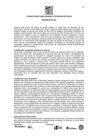 I CAPACITAÇÃO PARA ROADIES E TÉCNICOS DE PALCO
Apostila do Curso
Compre uma escova de dentes de cerdas macias e a deixe para uso exclusivo de seu
instrumento. Escove a Floyd Rose para retirar a poeira ou algum detrito nela acumulado. Em
seguida, pingue na escova três gotas de óleo fino de máquina (encontrado facilmente em
qualquer supermercado). Não use os óleos em spray do tipo WD 40 (ele pode, no futuro, ser
corrosivo em relação ao tipo de material do seu hardware). Escove novamente a ponte,
lubrificando-a. Esse procedimento fará com que os parafusos de seu trêmolo não travem
futuramente, nem que apareçam possíveis pontos de ferrugem. Isso sem falar que a ponte
ficará com um visual muito mais agradável. No caso de pontes do tipo Strato ou do tipo Les
Paul, não se faz necessário aperto em parafusos. Entretanto, a escovação, seguida de
lubrificação, também é imprescindível. Nas pontes de contrabaixos, esses procedimentos
também se fazem necessários.
Lubrificando e limpando parafusos e tarraxas
As tarraxas, lubrificadas com o mesmo óleo em toda sua extensão (óleo fino de máquina),
devem ser limpas com uma flanela seca. Isto fará com que se reduza a possibilidade de
aparecimento de pontos de ferrugem ou desgaste excessivo do cromo. Os parafusos de
fixação dos straps (roldanas onde prende-se a correia) devem ser sempre apertados, pois
quando começam a se soltar com o passar do tempo, criam uma folga que só se soluciona
tampando o furo anterior e abrindo outro. Os straps também devem ser lubrificados
regularmente. A base do locking nut (trava de cordas), assim como suas morsas e parafusos,
devem também ser escovados e lubrificados para que não enferrujem e nem alojem detritos
que possam prejudicar o funcionamento da trava de cordas. Todos os demais parafusos devem
ser limpos e lubrificados com o auxílio de um cotonete para uma melhor conservação.
As terminações superiores aparentes dos imãs dos captadores também devem ser limpas e
lubrificadas com um cotonete para que não enferrujem com facilidade (como acontece
comumente).
Limpeza do corpo da guitarra
Estando toda essa parte limpa e lubrificada, passemos agora à limpeza do corpo. Novamente
fazendo uso da escova de sapatos de cerdas macias ou do pequeno espanador, retiramos a
poeira com cuidado para não provocar nenhum dano à pintura do instrumento. A seguir,
podemos então encerá-lo. Não se deve usar ceras automotivas ou de grande abrasividade com
freqüência, para não desgastar a pintura sem necessidade. É melhor deixar esse tipo de
polimento a cargo do seu luthier de confiança. Sugiro polidores menos abrasivos destinados ao
uso de instrumentos que são encontrados com facilidade nas lojas do ramo. De posse de um
desses polidores, coloque algumas gotas em um chumaço de algodão hidrófilo (o mesmo
usado para curativos) e espalhe por todo o corpo do instrumento. Após alguns minutos, retire e
dê brilho com um pequeno chumaço do algodão seco. No enceramento, não é conveniente o
uso da flanela, pois pode haver nela algum detrito ou sujeira abrasiva que poderá riscar seu
instrumento. Com o algodão, já não corremos esse risco pois, após o uso, cada chumaço é
desprezado o que provavelmente não acontece com a flanela. A parte do traste do braço deve
ser limpa com um algodão seco. O uso de cera ou polidores no braço para alguns músicos,
‘segura’ a ação da mão. Isto é possível quando o suor se mistura ao produto aplicado, criando
uma espécie de cola, que restringe um pouco a tocabilidade (não é sempre que o suor provoca
isto, podendo variar de indivíduo para indivíduo). Os escudos (pickguard) também podem ser
encerados com os polidores e algodão.
Colocação de cordas novas
Terminada essa parte partiremos para a colocação das cordas novas, que devem ser passadas
pelo orifício da tarraxa, esticadas e já posteriormente enroladas. A corda por si só se fixará
perfeitamente à medida que virarmos a tarraxa.
Realização: Promoção:
75
 