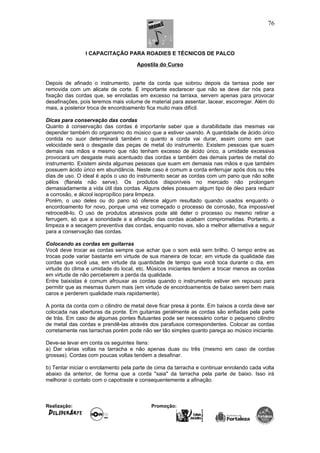 I CAPACITAÇÃO PARA ROADIES E TÉCNICOS DE PALCO
Apostila do Curso
Depois de afinado o instrumento, parte da corda que sobrou depois da tarraxa pode ser
removida com um alicate de corte. É importante esclarecer que não se deve dar nós para
fixação das cordas que, se enroladas em excesso na tarraxa, servem apenas para provocar
desafinações, pois teremos mais volume de material para assentar, lacear, escorregar. Além do
mais, a posterior troca de encordoamento fica muito mais difícil.
Dicas para conservação das cordas
Quanto à conservação das cordas é importante saber que a durabilidade das mesmas vai
depender também do organismo do músico que a estiver usando. A quantidade de ácido úrico
contida no suor determinará também o quanto a corda vai durar, assim como em que
velocidade será o desgaste das peças de metal do instrumento. Existem pessoas que suam
demais nas mãos e mesmo que não tenham excesso de ácido úrico, a umidade excessiva
provocará um desgaste mais acentuado das cordas e também das demais partes de metal do
instrumento. Existem ainda algumas pessoas que suam em demasia nas mãos e que também
possuem ácido úrico em abundância. Neste caso é comum a corda enferrujar após dois ou três
dias de uso. O ideal é após o uso do instrumento secar as cordas com um pano que não solte
pêlos (flanela não serve). Os produtos disponíveis no mercado não prolongam
demasiadamente a vida útil das cordas. Alguns deles possuem algum tipo de óleo para reduzir
a corrosão, e álcool isopropílico para limpeza.
Porém, o uso deles ou do pano só oferece algum resultado quando usados enquanto o
encordoamento for novo, porque uma vez começado o processo de corrosão, fica impossível
retrocedê-lo. O uso de produtos abrasivos pode até deter o processo ou mesmo retirar a
ferrugem, só que a sonoridade e a afinação das cordas acabam comprometidas. Portanto, a
limpeza e a secagem preventiva das cordas, enquanto novas, são a melhor alternativa a seguir
para a conservação das cordas.
Colocando as cordas em guitarras
Você deve trocar as cordas sempre que achar que o som está sem brilho. O tempo entre as
trocas pode variar bastante em virtude de sua maneira de tocar, em virtude da qualidade das
cordas que você usa, em virtude da quantidade de tempo que você toca durante o dia, em
virtude do clima e umidade do local, etc. Músicos iniciantes tendem a trocar menos as cordas
em virtude de não perceberem a perda da qualidade.
Entre baixistas é comum afrouxar as cordas quando o instrumento estiver em repouso para
permitir que as mesmas durem mais (em virtude de encordoamentos de baixo serem bem mais
caros e perderem qualidade mais rapidamente).
A ponta da corda com o cilindro de metal deve ficar presa à ponte. Em baixos a corda deve ser
colocada nas aberturas da ponte. Em guitarras geralmente as cordas são enfiadas pela parte
de trás. Em caso de algumas pontes flutuantes pode ser necessário cortar o pequeno cilindro
de metal das cordas e prendê-las através dos parafusos correspondentes. Colocar as cordas
corretamente nas tarrachas porém pode não ser tão simples quanto pareça ao músico iniciante.
Deve-se levar em conta os seguintes ítens:
a) Dar várias voltas na tarracha e não apenas duas ou três (mesmo em caso de cordas
grossas). Cordas com poucas voltas tendem a desafinar.
b) Tentar iniciar o enrolamento pela parte de cima da tarracha e continuar enrolando cada volta
abaixo da anterior, de forma que a corda "saia" da tarracha pela parte de baixo. Isso irá
melhorar o contato com o capotraste e consequentemente a afinação.
Realização: Promoção:
76
 