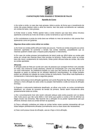 I CAPACITAÇÃO PARA ROADIES E TÉCNICOS DE PALCO
Apostila do Curso
c) Ao cortar a corda, no caso das mais grossas, dobre a ponta, de forma que o revestimento da
corda não possa deslizar sobre a alma da mesma. Isso não pode normalmente ser realizado
em cordas de baixo, mais grossas.
d) Evitar torcer a corda. Prefira apertar toda a corda (mesmo que isso leve vários minutos)
apertando a tarracha ao invés de enrolar a corda na tarracha (o que irá torcê-la).
e) Em contrabaixos a ponta da corda deve ser enfiada no meio da tarracha e não precisa ficar
aparecendo como em guitarras.
Algumas dicas sobre como retirar as cordas:
a) Ao trocar as cordas prefira afrouxar todas aos poucos. Tirando as cordas enquanto as outras
estiverem apertadas irá aumentar a tensão nas cordas restantes, possibilitando que as
mesmas quebrem (neste caso o impacto pode prejudicar o instrumento).
b) Em caso de cordas grossas (principalmente de baixo) pode ser difícil retirar as cordas pela
ponte em virtude das mesmas terem sido torcidas na tarracha. Prefira então cortar as cordas
para não riscar o acabamento do instrumento. Antes porém afrouxe todas as cordas, não corte
as cordas apertadas.
Afinando
A afinação pode ser feita por ouvido (em caso de pessoas que consigam lembrar com precisão
as notas, isso chama-se ouvido absoluto), através de comparação com uma nota afinada (de
um outro instrumento, de preferência teclado ou outro que não precise de afinação ou de um
diapasão ou apito) ou através de um afinador eletrônico (recomendado). As cordas também
podem ser afinadas em relação às outras cordas do instrumento. Para afinar mais facilmente e
corretamente o instrumento siga os seguintes passos:
a) Caso você possua micro-afinação (guitarras com ponte flutuante tipo floyd rose ou similares)
coloque a micro afinação de cada corda na posição intermediária e solte as travas de afinação
do braço.
b) Estando o instrumento totalmente desafinado, ao afinar uma corda, as outras normalmente
desafinam, em virtude do aumento de tensão da primeira. Sendo assim inicialmente afine
grosseiramente todas as cordas.
c) Se o encordoamento tiver sido recém colocado estique cada corda puxando com os dedos
(não muito pouco que não surta efeito e nem tanto que quebre a corda) a fim de eliminar as
folgas iniciais nas tarrachas. Não fazendo isto a afinação irá se perder rapidamente (até que
afinando diversas vezes as cordas tenham se ajustado).
d) Faça a afinação cuidadosa em todas as cordas tantas vezes quantas necessárias até que
todas estejam perfeitamente afinadas (normalmente uma ou duas vezes são necessárias).
e) Caso você possua travas de afinação, use-as e faça a micro-afinação.
Realização: Promoção:
77
 