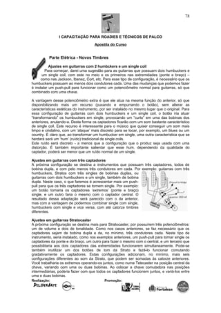 I CAPACITAÇÃO PARA ROADIES E TÉCNICOS DE PALCO
Apostila do Curso
Parte Elétrica - Novos Timbres
Ajustes em guitarras com 2 humbckers e um single coil
Para começar, darei uma sugestão para as guitarras que possuam dois humbuckers e
um single coil, com este no meio e os primeiros nas extremidades (ponte e braço) –
como nas Jackson, Ibanez, Cort, etc. Para esse tipo de configuração, é necessário que os
humbuckers possuam ao menos dois condutores cada. Uma das mudanças que podemos fazer
é instalar um push-pull para funcionar como um potenciômetro normal para guitarras, só que
combinado com uma chave.
A vantagem desse potenciômetro extra é que ele atua na mesma função do anterior, só que
disponibilizando mais um recurso (puxando e empurrando o botão), sem alterar as
características estéticas do instrumento, por ser instalado no mesmo lugar que o original. Para
essa configuração de guitarras com dois humbuckers e um single coil, o botão iria atuar
“transformando” os humbuckers em single, provocando um “curto” em uma das bobinas dos
anteriores, anulando-a. Desta forma os captadores ficarão com um som bastante característico
de single coil. Este recurso é interessante para o músico que quiser conseguir um som mais
limpo e cristalino, com um ‘ataque’ mais discreto para se tocar, por exemplo, um blues ou um
country. É claro que, ao transformar um humbucker em single, uma outra característica que se
herdará será um ‘hum’ (ruído) tradicional de single coils.
Este ruído será discreto - a menos que a configuração que o produz seja usada com uma
distorção. É também importante salientar que esse hum, dependendo da qualidade do
captador, poderá ser menor que um ruído normal de um single.
Ajustes em guitarras com três captadores
A próxima configuração se destina a instrumentos que possuam três captadores, todos de
bobina dupla, e com pelo menos três condutores em cada. Por exemplo: guitarras com três
humbuckers, Stratos com três singles de bobinas duplas, ou
guitarras com dois humbuckers e um single, também de bobina
dupla. Neste caso, o que faremos é acrescentar mais um push-
pull para que os três captadores se tornem single. Por exemplo:
um botão tornaria os captadores ‘extremos’ (ponte e braço)
single, e um outro faria o mesmo com o captador central. O
resultado dessa adaptação será parecido com o da anterior,
mas com a vantagem de podermos combinar single com single,
humbuckers com single e vice versa, com até catorze timbres
diferentes.
Ajustes em guitarras Stratocaster
A próxima configuração se destina mais para Stratocaster, por possuírem três potenciômetros:
um de volume e dois de tonalidade. Como nos casos anteriores, se faz necessário que os
captadores sejam de bobina dupla e de, no mínimo, três condutores cada. Neste tipo de
instrumento, seria instalado, como nos exemplos anteriores, um push-pull para tornar single os
captadores da ponte e do braço, um outro para fazer o mesmo com o central, e um terceiro que
possibilitaria aos dois captadores das extremidades funcionarem simultaneamente. Pode-se
também inutilizar um dos botões de tom da Strato e fazê-lo funcionar comutando
gradativamente os captadores. Estas configurações adicionam, no mínimo, mais seis
configurações diferentes ao som da Strato, que podem ser somadas às catorze anteriores.
Você trabalharia os extremos operando-os juntos, como numa Telecaster na posição central da
chave, variando com uma ou duas bobinas. Ao colocar a chave comutadora nas posições
intermediárias, poderia fazer com que todos os captadores funcionem juntos, e variá-los entre
uma e duas bobinas.
Realização: Promoção:
78
 
