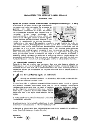 I CAPACITAÇÃO PARA ROADIES E TÉCNICOS DE PALCO
Apostila do Curso
Ajustes em guitarras com com dois humbuckers e quatro potenciômetros (tipo Les Paul)
A configuração que sugiro em seguida é uma das mais
complexas, mas muito interessante. Ela se destina às
guitarras com dois humbuckers e quatro
potenciômetros, normalmente as Les Paul. Ao contrário
das configurações anteriores, esta necessita que os
humbuckers tenham quatro condutores, pois
trabalharemos não só o cancelamento de bobinas mas
também a sua defasagem (defasar as bobinas significa
fazê-las trabalhar com as polaridades invertidas, o que
resulta no cancelamento de algumas frequências,
notadamente as mais graves). Os captadores convertem a energia vibratória das cordas em
uma corrente alternada, formada por ‘picos’ e ‘vales’. Quando duas bobinas geram correntes
alternadas e seus ‘picos’ e ‘vales’ coincidem respectivamente, dizemos que estão em fase. Por
outro lado, se o ‘pico’ de uma corrente coincide com o “vale” da outra, estão defasadas.
Captadores neste estado produzem uma gama de sons interessantes quando a idéia é som
limpo. Esta configuração trabalharia da seguinte maneira: cada captador teria dois push-pull,
sendo que um deles tornaria o humbucker em single, e o outro defasaria as bobinas. É
importante salientar que o efeito da defasagem só seria audível quando o captador estiver com
as duas bobinas funcionando. Esta forma permite a obtenção da sonoridade de single com
humbucker defasado e normal, single com single, para um total de catorze timbres diferentes.
Dica para preservar frequências agudas
Deixando de lado os circuitos mais complexos, darei uma dica bastante utilizada por
“strateiros”, mas que pode ser utilizada em qualquer guitarra: instalar um capacitor de poliéster
metalizado de valor entre 2K e 10K ao potenciômetro de volume, com o intuito de preservar as
frequências agudas, que normalmente são perdidas quando se reduz o volume através do
potenciômetro.
O que devo verificar ao regular um instrumento
a) Verifique o acabamento do mesmo. Um acabamento bem cuidado indica que o dono
deve ser cuidadoso com todo o resto.
b) Verifique se todos os captadores estão funcionando. Para isso alterne a chave de captação
entre as várias posições e verifique se o timbre varia. Em caso de captadores com partes de
metal expostas experimente tocar nas partes de metal com uma chave de fenda ou similar, o
que deverá gerar um clique característico caso o captador
esteja ligado. Captadores funcionando também atraem
metal como ímãs. Caso algum esteja desligado não irá
fazê-lo.
c) Verifique se todos os potenciômetros estão funcionando
corretamente e sem ruídos.
d) Verifique (com o instrumento afinado) ao longo de toda
a escala e em todas as cordas, se está havendo trastejamento.
e) Verifique se o instrumento afina corretamente tanto nas cordas soltas como no interior do
braço. De preferência use um afinador eletrônico.
Realização: Promoção:
79
 