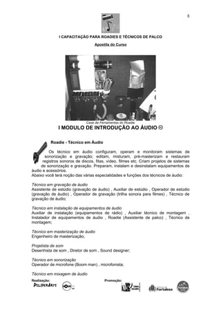 I CAPACITAÇÃO PARA ROADIES E TÉCNICOS DE PALCO
Apostila do Curso
Case de Ferramentas do Roadie
I MODULO DE INTRODUÇÃO AO ÁUDIO
Roadie - Técnico em Áudio
Os técnico em áudio configuram, operam e monitoram sistemas de
sonorização e gravação; editam, misturam, pré-masterizam e restauram
registros sonoros de discos, fitas, vídeo, filmes etc. Criam projetos de sistemas
de sonorização e gravação. Preparam, instalam e desinstalam equipamentos de
áudio e acessórios.
Abaixo você terá noção das várias especialidades e funções dos técnicos de áudio:
Técnico em gravação de áudio
Assistente de estúdio (gravação de áudio) , Auxiliar de estúdio , Operador de estúdio
(gravação de áudio) , Operador de gravação (trilha sonora para filmes) , Técnico de
gravação de áudio;
Técnico em instalação de equipamentos de áudio
Auxiliar de instalação (equipamentos de rádio) , Auxiliar técnico de montagem ,
Instalador de equipamentos de áudio , Roadie (Assistente de palco) , Técnico de
montagem;
Técnico em masterização de áudio
Engenheiro de masterização;
Projetista de som
Desenhista de som , Diretor de som , Sound designer;
Técnico em sonorização
Operador de microfone (Boom man) , microfonista;
Técnico em mixagem de áudio
Realização: Promoção:
8
 