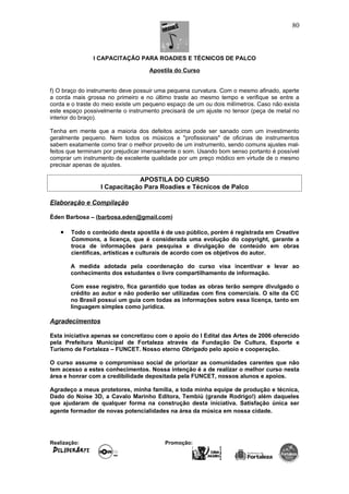 I CAPACITAÇÃO PARA ROADIES E TÉCNICOS DE PALCO
Apostila do Curso
f) O braço do instrumento deve possuir uma pequena curvatura. Com o mesmo afinado, aperte
a corda mais grossa no primeiro e no último traste ao mesmo tempo e verifique se entre a
corda e o traste do meio existe um pequeno espaço de um ou dois milímetros. Caso não exista
este espaço possivelmente o instrumento precisará de um ajuste no tensor (peça de metal no
interior do braço).
Tenha em mente que a maioria dos defeitos acima pode ser sanado com um investimento
geralmente pequeno. Nem todos os músicos e "profissionais" de oficinas de instrumentos
sabem exatamente como tirar o melhor proveito de um instrumento, sendo comuns ajustes mal-
feitos que terminam por prejudicar imensamente o som. Usando bom senso portanto é possível
comprar um instrumento de excelente qualidade por um preço módico em virtude de o mesmo
precisar apenas de ajustes.
APOSTILA DO CURSO
I Capacitação Para Roadies e Técnicos de Palco
Elaboração e Compilação
Éden Barbosa – (barbosa.eden@gmail.com)
• Todo o conteúdo desta apostila é de uso público, porém é registrada em Creative
Commons, a licença, que é considerada uma evolução do copyright, garante a
troca de informações para pesquisa e divulgação de conteúdo em obras
cientificas, artísticas e culturais de acordo com os objetivos do autor.
A medida adotada pela coordenação do curso visa incentivar e levar ao
conhecimento dos estudantes o livre compartilhamento de informação.
Com esse registro, fica garantido que todas as obras terão sempre divulgado o
crédito ao autor e não poderão ser utilizadas com fins comerciais. O site da CC
no Brasil possui um guia com todas as informações sobre essa licença, tanto em
linguagem simples como jurídica.
Agradecimentos
Esta iniciativa apenas se concretizou com o apoio do I Edital das Artes de 2006 oferecido
pela Prefeitura Municipal de Fortaleza através da Fundação De Cultura, Esporte e
Turismo de Fortaleza – FUNCET. Nosso eterno Obrigado pelo apoio e cooperação.
O curso assume o compromisso social de priorizar as comunidades carentes que não
tem acesso a estes conhecimentos. Nossa intenção é a de realizar o melhor curso nesta
área e honrar com a credibilidade depositada pela FUNCET, nossos alunos e apoios.
Agradeço a meus protetores, minha família, a toda minha equipe de produção e técnica,
Dado do Noise 3D, a Cavalo Marinho Editora, Tembiú (grande Rodrigo!) além daqueles
que ajudaram de qualquer forma na construção desta iniciativa. Satisfação única ser
agente formador de novas potencialidades na área da música em nossa cidade.
Realização: Promoção:
80
 