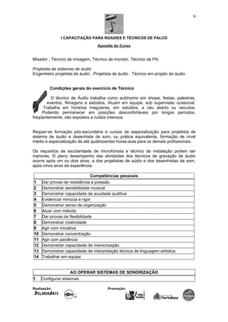 I CAPACITAÇÃO PARA ROADIES E TÉCNICOS DE PALCO
Apostila do Curso
Mixador , Técnico de mixagem, Técnico de monitor, Técnico de PA;
Projetista de sistemas de áudio
Engenheiro projetista de áudio , Projetista de áudio , Técnico em projeto de áudio.
Condições gerais do exercício de Técnico
O técnico de Áudio trabalha como autônomo em shows, festas, palestras,
eventos, filmagens e estúdios. Atuam em equipe, sob supervisão ocasional.
Trabalha em horários irregulares, em estúdios, a céu aberto ou veículos.
Podendo permanecer em posições desconfortáveis por longos períodos,
freqüentemente, são expostos a ruídos intensos.
Requer-se formação pós-secundária e cursos de especialização para projetista de
sistema de áudio e desenhista de som, ou prática equivalente, formação de nível
médio e especialização de até quatrocentas horas-aula para os demais profissionais.
Os requisitos de escolaridade de microfonista e técnico de instalação podem ser
menores. O pleno desempenho das atividades dos técnicos de gravação de áudio
ocorre após um ou dois anos; a dos projetistas de aúdio e dos desenhistas de som,
após cinco anos de experiência.
Competências pessoais
1 Dar provas de resistência à pressão
2 Demonstrar sensibilidade musical
3 Demonstrar capacidade de acuidade auditiva
4 Evidenciar minúcia e rigor
5 Demonstrar senso de organização
6 Atuar com método
7 Dar provas de flexibilidade
8 Demonstrar criatividade
9 Agir com iniciativa
10 Demonstrar concentração
11 Agir com paciência
12 Demonstrar capacidade de memorização
13 Demonstrar capacidade de interpretação técnica de linguagem artística
14 Trabalhar em equipe
AO OPERAR SISTEMAS DE SONORIZAÇÃO
1 Configurar sistemas
Realização: Promoção:
9
 