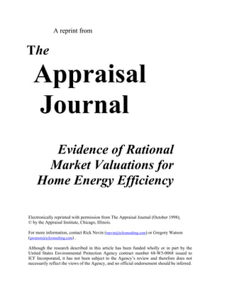 A reprint from


The

  Appraisal
  Journal
      Evidence of Rational
     Market Valuations for
    Home Energy Efficiency

Electronically reprinted with permission from The Appraisal Journal (October 1998),
© by the Appraisal Institute, Chicago, Illinois.

For more information, contact Rick Nevin (rnevin@icfconsulting.com) or Gregory Watson
(gwatson@icfconsulting.com) .

Although the research described in this article has been funded wholly or in part by the
United States Environmental Protection Agency contract number 68-W5-0068 issued to
ICF Incorporated, it has not been subject to the Agency’s review and therefore does not
necessarily reflect the views of the Agency, and no official endorsement should be inferred.
 