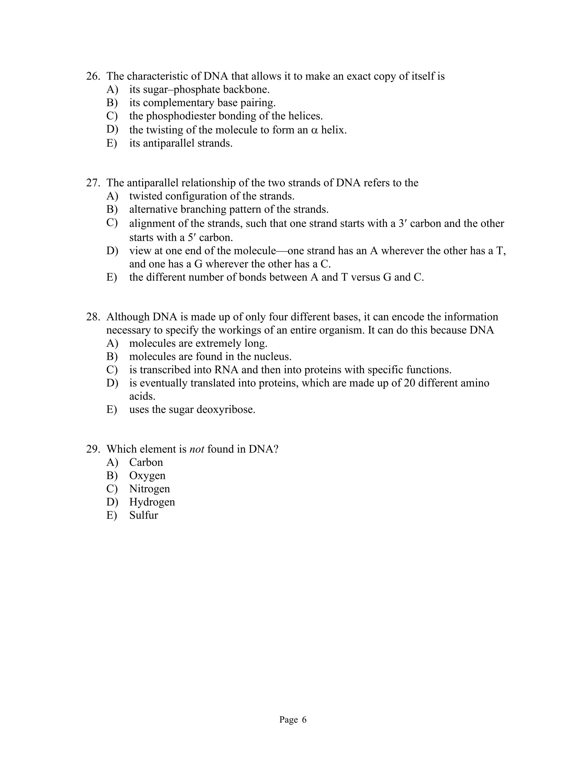 Page 6
26. The characteristic of DNA that allows it to make an exact copy of itself is
A) its sugar–phosphate backbone.
B) its complementary base pairing.
C) the phosphodiester bonding of the helices.
D) the twisting of the molecule to form an  helix.
E) its antiparallel strands.
27. The antiparallel relationship of the two strands of DNA refers to the
A) twisted configuration of the strands.
B) alternative branching pattern of the strands.
C) alignment of the strands, such that one strand starts with a 3 carbon and the other
starts with a 5 carbon.
D) view at one end of the molecule—one strand has an A wherever the other has a T,
and one has a G wherever the other has a C.
E) the different number of bonds between A and T versus G and C.
28. Although DNA is made up of only four different bases, it can encode the information
necessary to specify the workings of an entire organism. It can do this because DNA
A) molecules are extremely long.
B) molecules are found in the nucleus.
C) is transcribed into RNA and then into proteins with specific functions.
D) is eventually translated into proteins, which are made up of 20 different amino
acids.
E) uses the sugar deoxyribose.
29. Which element is not found in DNA?
A) Carbon
B) Oxygen
C) Nitrogen
D) Hydrogen
E) Sulfur
 
