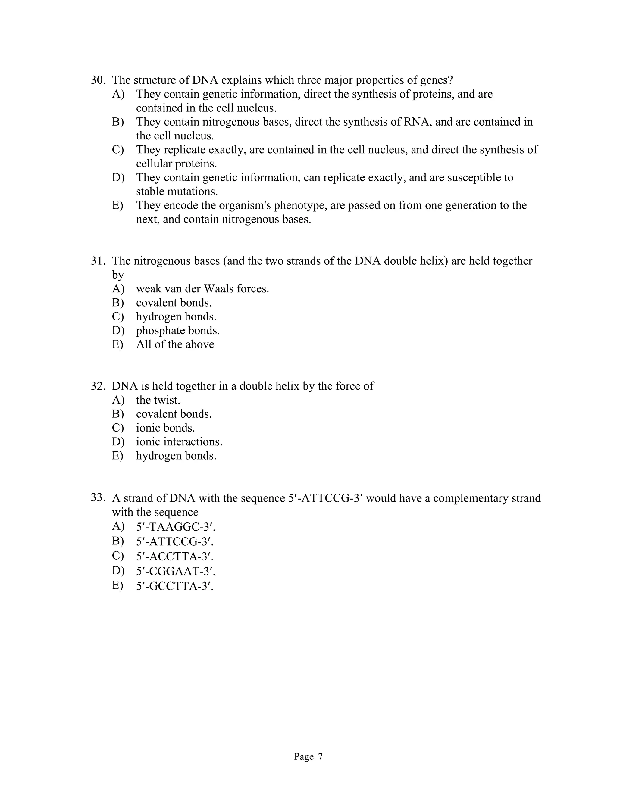 Page 7
30. The structure of DNA explains which three major properties of genes?
A) They contain genetic information, direct the synthesis of proteins, and are
contained in the cell nucleus.
B) They contain nitrogenous bases, direct the synthesis of RNA, and are contained in
the cell nucleus.
C) They replicate exactly, are contained in the cell nucleus, and direct the synthesis of
cellular proteins.
D) They contain genetic information, can replicate exactly, and are susceptible to
stable mutations.
E) They encode the organism's phenotype, are passed on from one generation to the
next, and contain nitrogenous bases.
31. The nitrogenous bases (and the two strands of the DNA double helix) are held together
by
A) weak van der Waals forces.
B) covalent bonds.
C) hydrogen bonds.
D) phosphate bonds.
E) All of the above
32. DNA is held together in a double helix by the force of
A) the twist.
B) covalent bonds.
C) ionic bonds.
D) ionic interactions.
E) hydrogen bonds.
33. A strand of DNA with the sequence 5-ATTCCG-3 would have a complementary strand
with the sequence
A) 5-TAAGGC-3.
B) 5-ATTCCG-3.
C) 5-ACCTTA-3.
D) 5-CGGAAT-3.
E) 5-GCCTTA-3.
 