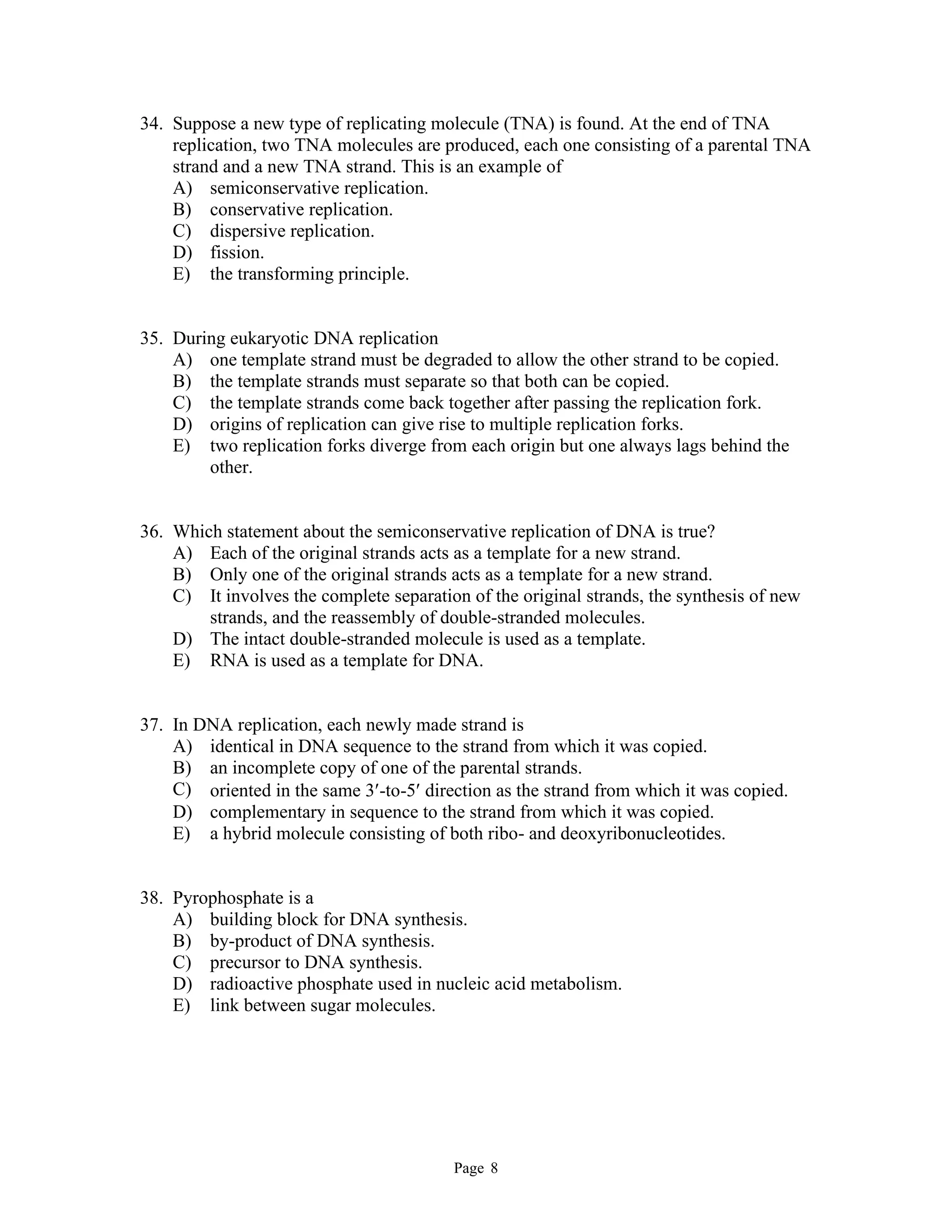 Page 8
34. Suppose a new type of replicating molecule (TNA) is found. At the end of TNA
replication, two TNA molecules are produced, each one consisting of a parental TNA
strand and a new TNA strand. This is an example of
A) semiconservative replication.
B) conservative replication.
C) dispersive replication.
D) fission.
E) the transforming principle.
35. During eukaryotic DNA replication
A) one template strand must be degraded to allow the other strand to be copied.
B) the template strands must separate so that both can be copied.
C) the template strands come back together after passing the replication fork.
D) origins of replication can give rise to multiple replication forks.
E) two replication forks diverge from each origin but one always lags behind the
other.
36. Which statement about the semiconservative replication of DNA is true?
A) Each of the original strands acts as a template for a new strand.
B) Only one of the original strands acts as a template for a new strand.
C) It involves the complete separation of the original strands, the synthesis of new
strands, and the reassembly of double-stranded molecules.
D) The intact double-stranded molecule is used as a template.
E) RNA is used as a template for DNA.
37. In DNA replication, each newly made strand is
A) identical in DNA sequence to the strand from which it was copied.
B) an incomplete copy of one of the parental strands.
C) oriented in the same 3-to-5 direction as the strand from which it was copied.
D) complementary in sequence to the strand from which it was copied.
E) a hybrid molecule consisting of both ribo- and deoxyribonucleotides.
38. Pyrophosphate is a
A) building block for DNA synthesis.
B) by-product of DNA synthesis.
C) precursor to DNA synthesis.
D) radioactive phosphate used in nucleic acid metabolism.
E) link between sugar molecules.
 