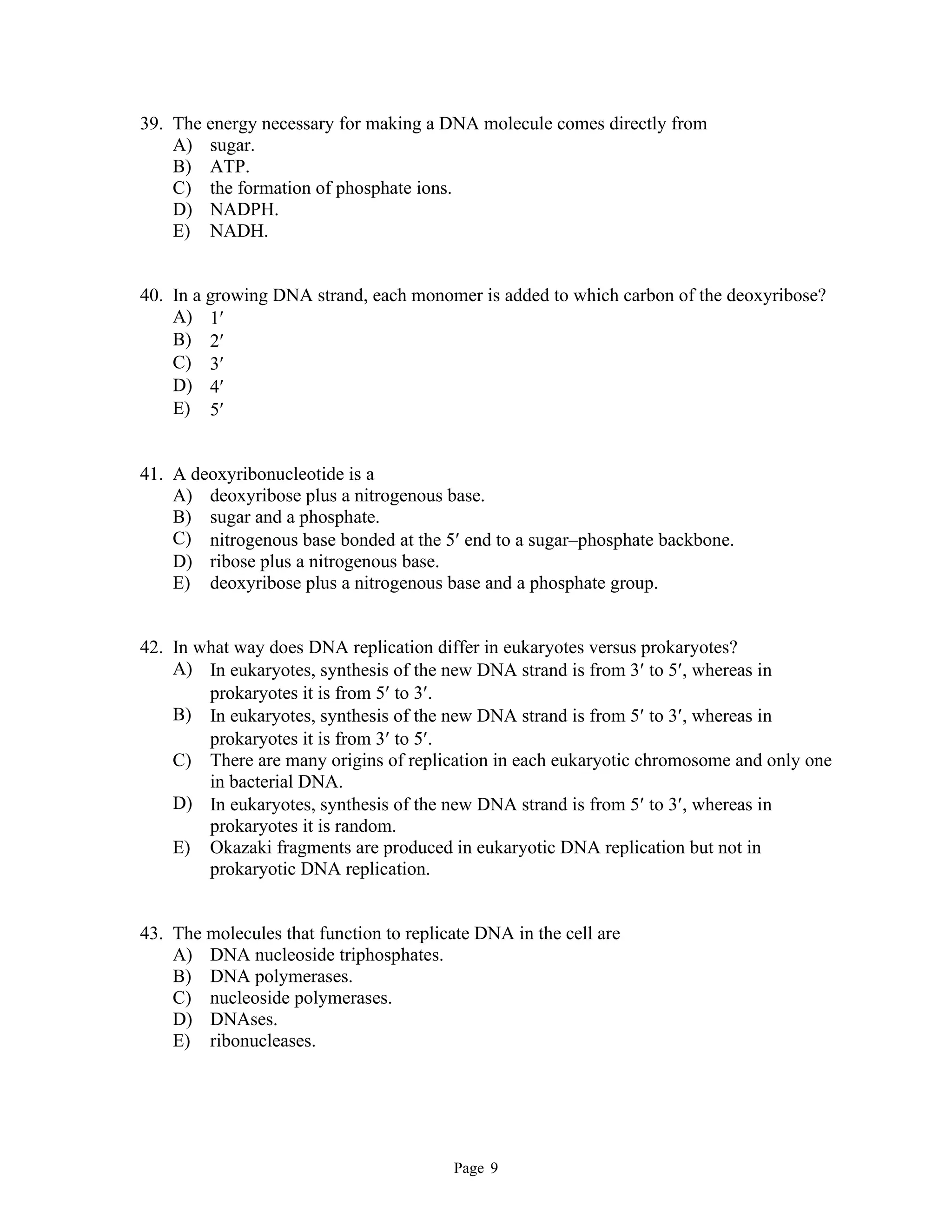 Page 9
39. The energy necessary for making a DNA molecule comes directly from
A) sugar.
B) ATP.
C) the formation of phosphate ions.
D) NADPH.
E) NADH.
40. In a growing DNA strand, each monomer is added to which carbon of the deoxyribose?
A) 1
B) 2
C) 3
D) 4
E) 5
41. A deoxyribonucleotide is a
A) deoxyribose plus a nitrogenous base.
B) sugar and a phosphate.
C) nitrogenous base bonded at the 5 end to a sugar–phosphate backbone.
D) ribose plus a nitrogenous base.
E) deoxyribose plus a nitrogenous base and a phosphate group.
42. In what way does DNA replication differ in eukaryotes versus prokaryotes?
A) In eukaryotes, synthesis of the new DNA strand is from 3 to 5, whereas in
prokaryotes it is from 5 to 3.
B) In eukaryotes, synthesis of the new DNA strand is from 5 to 3, whereas in
prokaryotes it is from 3 to 5.
C) There are many origins of replication in each eukaryotic chromosome and only one
in bacterial DNA.
D) In eukaryotes, synthesis of the new DNA strand is from 5 to 3, whereas in
prokaryotes it is random.
E) Okazaki fragments are produced in eukaryotic DNA replication but not in
prokaryotic DNA replication.
43. The molecules that function to replicate DNA in the cell are
A) DNA nucleoside triphosphates.
B) DNA polymerases.
C) nucleoside polymerases.
D) DNAses.
E) ribonucleases.
 