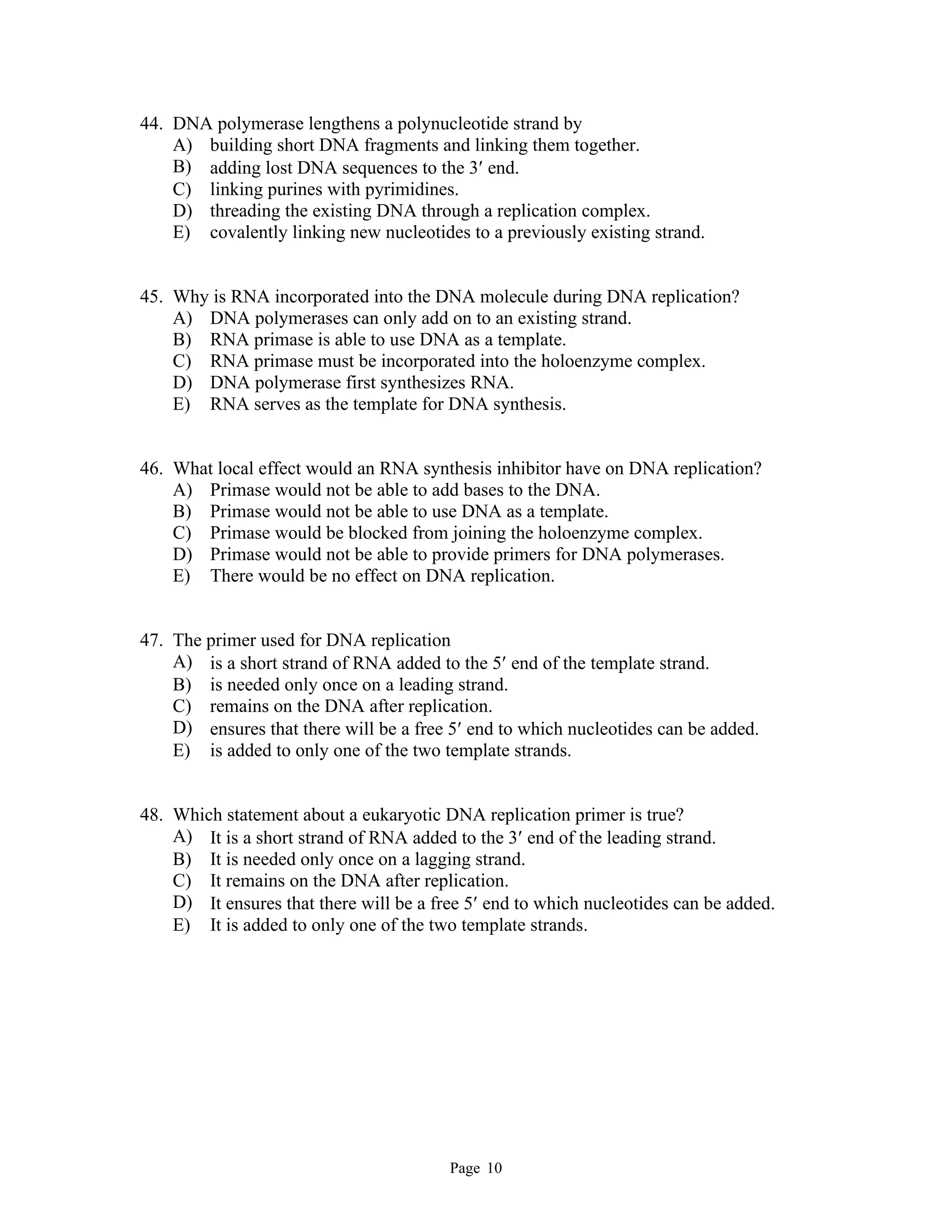 Page 10
44. DNA polymerase lengthens a polynucleotide strand by
A) building short DNA fragments and linking them together.
B) adding lost DNA sequences to the 3 end.
C) linking purines with pyrimidines.
D) threading the existing DNA through a replication complex.
E) covalently linking new nucleotides to a previously existing strand.
45. Why is RNA incorporated into the DNA molecule during DNA replication?
A) DNA polymerases can only add on to an existing strand.
B) RNA primase is able to use DNA as a template.
C) RNA primase must be incorporated into the holoenzyme complex.
D) DNA polymerase first synthesizes RNA.
E) RNA serves as the template for DNA synthesis.
46. What local effect would an RNA synthesis inhibitor have on DNA replication?
A) Primase would not be able to add bases to the DNA.
B) Primase would not be able to use DNA as a template.
C) Primase would be blocked from joining the holoenzyme complex.
D) Primase would not be able to provide primers for DNA polymerases.
E) There would be no effect on DNA replication.
47. The primer used for DNA replication
A) is a short strand of RNA added to the 5 end of the template strand.
B) is needed only once on a leading strand.
C) remains on the DNA after replication.
D) ensures that there will be a free 5 end to which nucleotides can be added.
E) is added to only one of the two template strands.
48. Which statement about a eukaryotic DNA replication primer is true?
A) It is a short strand of RNA added to the 3 end of the leading strand.
B) It is needed only once on a lagging strand.
C) It remains on the DNA after replication.
D) It ensures that there will be a free 5 end to which nucleotides can be added.
E) It is added to only one of the two template strands.
 