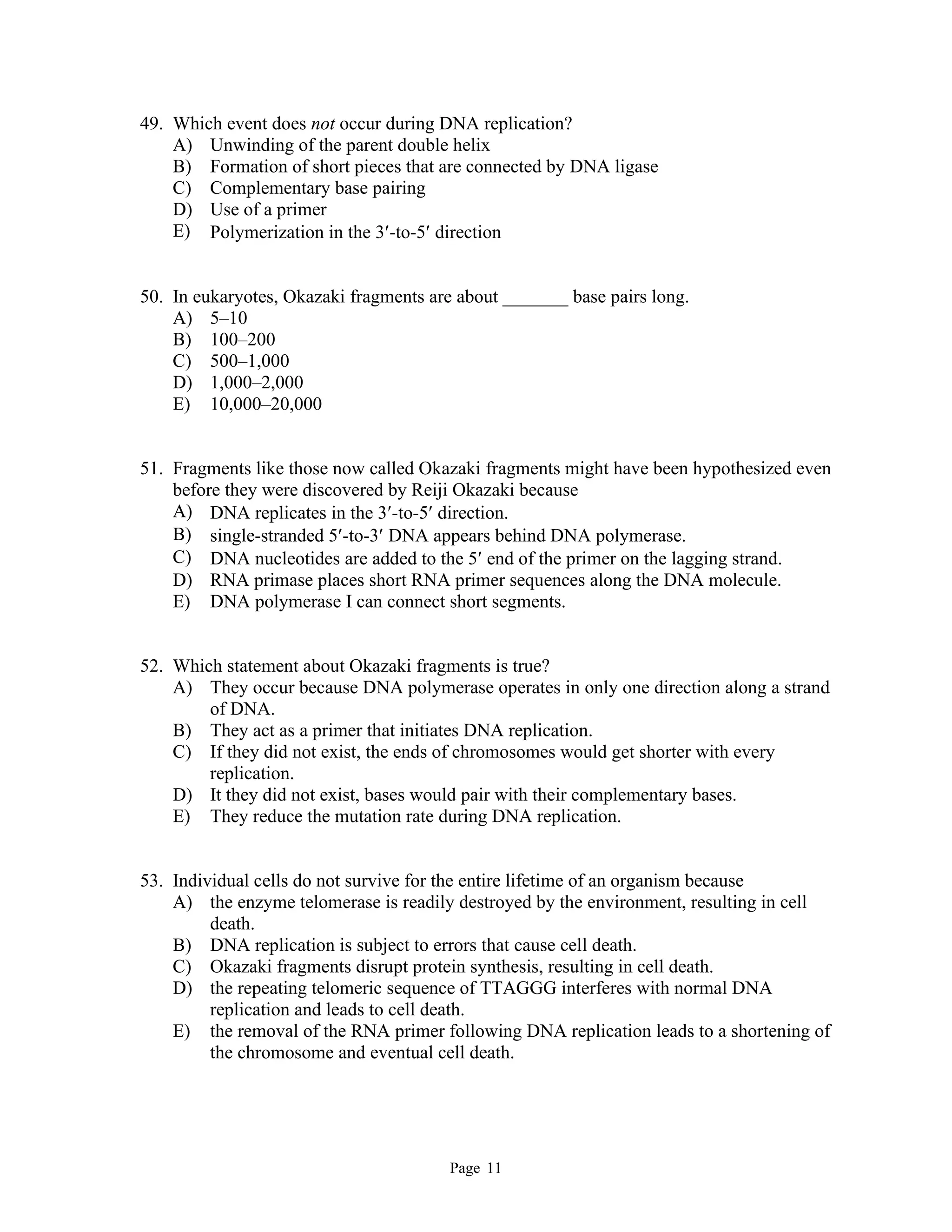 Page 11
49. Which event does not occur during DNA replication?
A) Unwinding of the parent double helix
B) Formation of short pieces that are connected by DNA ligase
C) Complementary base pairing
D) Use of a primer
E) Polymerization in the 3-to-5 direction
50. In eukaryotes, Okazaki fragments are about _______ base pairs long.
A) 5–10
B) 100–200
C) 500–1,000
D) 1,000–2,000
E) 10,000–20,000
51. Fragments like those now called Okazaki fragments might have been hypothesized even
before they were discovered by Reiji Okazaki because
A) DNA replicates in the 3-to-5 direction.
B) single-stranded 5-to-3 DNA appears behind DNA polymerase.
C) DNA nucleotides are added to the 5 end of the primer on the lagging strand.
D) RNA primase places short RNA primer sequences along the DNA molecule.
E) DNA polymerase I can connect short segments.
52. Which statement about Okazaki fragments is true?
A) They occur because DNA polymerase operates in only one direction along a strand
of DNA.
B) They act as a primer that initiates DNA replication.
C) If they did not exist, the ends of chromosomes would get shorter with every
replication.
D) It they did not exist, bases would pair with their complementary bases.
E) They reduce the mutation rate during DNA replication.
53. Individual cells do not survive for the entire lifetime of an organism because
A) the enzyme telomerase is readily destroyed by the environment, resulting in cell
death.
B) DNA replication is subject to errors that cause cell death.
C) Okazaki fragments disrupt protein synthesis, resulting in cell death.
D) the repeating telomeric sequence of TTAGGG interferes with normal DNA
replication and leads to cell death.
E) the removal of the RNA primer following DNA replication leads to a shortening of
the chromosome and eventual cell death.
 