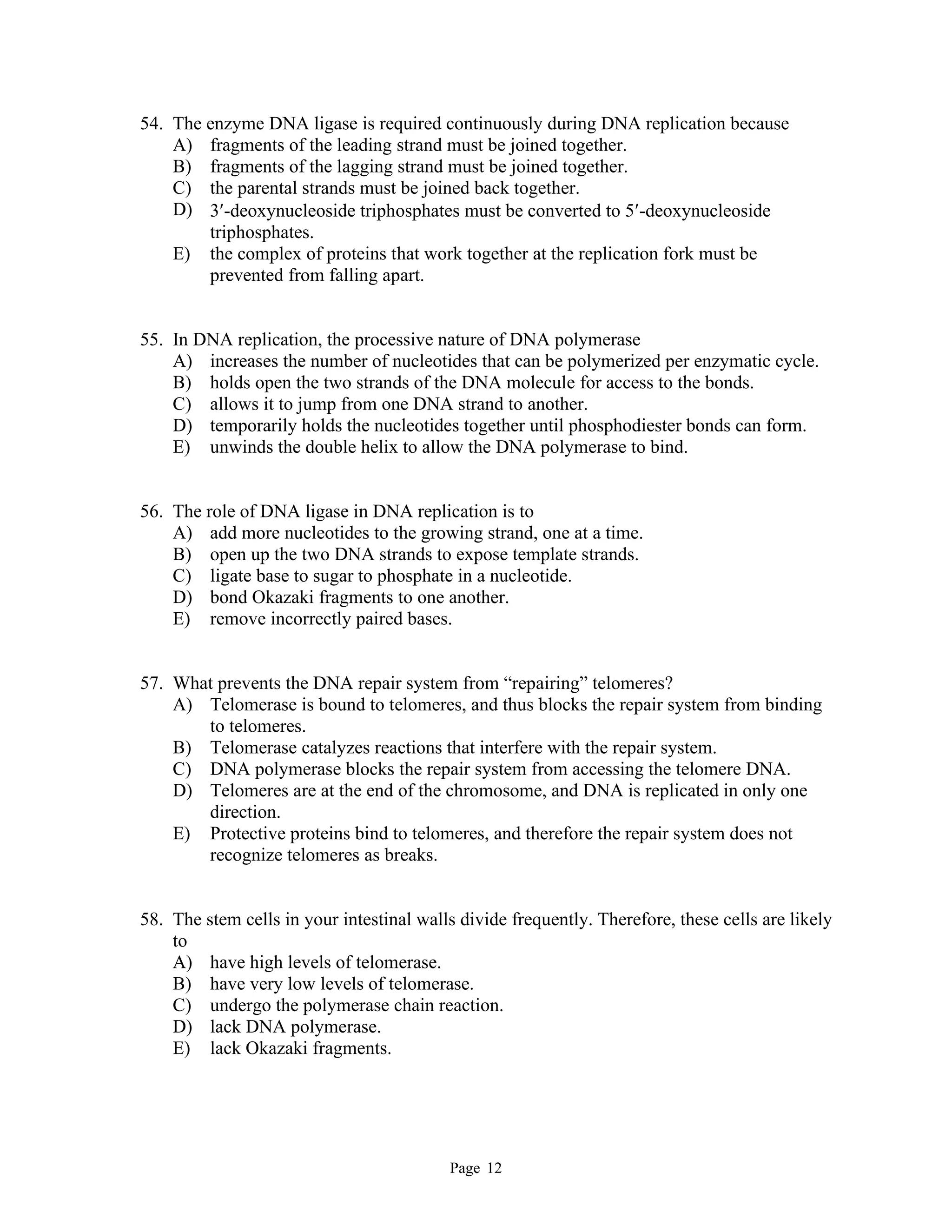 Page 12
54. The enzyme DNA ligase is required continuously during DNA replication because
A) fragments of the leading strand must be joined together.
B) fragments of the lagging strand must be joined together.
C) the parental strands must be joined back together.
D) 3-deoxynucleoside triphosphates must be converted to 5-deoxynucleoside
triphosphates.
E) the complex of proteins that work together at the replication fork must be
prevented from falling apart.
55. In DNA replication, the processive nature of DNA polymerase
A) increases the number of nucleotides that can be polymerized per enzymatic cycle.
B) holds open the two strands of the DNA molecule for access to the bonds.
C) allows it to jump from one DNA strand to another.
D) temporarily holds the nucleotides together until phosphodiester bonds can form.
E) unwinds the double helix to allow the DNA polymerase to bind.
56. The role of DNA ligase in DNA replication is to
A) add more nucleotides to the growing strand, one at a time.
B) open up the two DNA strands to expose template strands.
C) ligate base to sugar to phosphate in a nucleotide.
D) bond Okazaki fragments to one another.
E) remove incorrectly paired bases.
57. What prevents the DNA repair system from “repairing” telomeres?
A) Telomerase is bound to telomeres, and thus blocks the repair system from binding
to telomeres.
B) Telomerase catalyzes reactions that interfere with the repair system.
C) DNA polymerase blocks the repair system from accessing the telomere DNA.
D) Telomeres are at the end of the chromosome, and DNA is replicated in only one
direction.
E) Protective proteins bind to telomeres, and therefore the repair system does not
recognize telomeres as breaks.
58. The stem cells in your intestinal walls divide frequently. Therefore, these cells are likely
to
A) have high levels of telomerase.
B) have very low levels of telomerase.
C) undergo the polymerase chain reaction.
D) lack DNA polymerase.
E) lack Okazaki fragments.
 