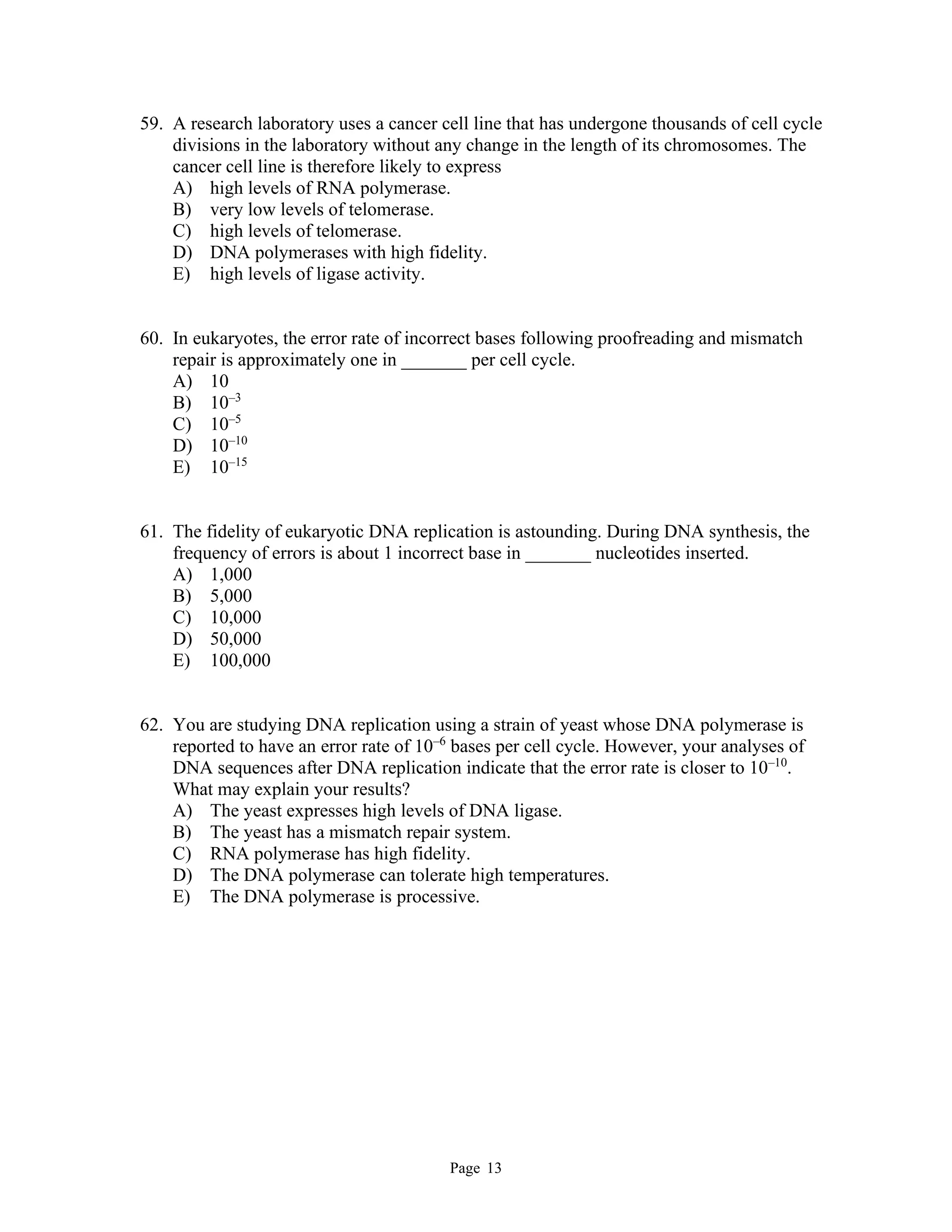 Page 13
59. A research laboratory uses a cancer cell line that has undergone thousands of cell cycle
divisions in the laboratory without any change in the length of its chromosomes. The
cancer cell line is therefore likely to express
A) high levels of RNA polymerase.
B) very low levels of telomerase.
C) high levels of telomerase.
D) DNA polymerases with high fidelity.
E) high levels of ligase activity.
60. In eukaryotes, the error rate of incorrect bases following proofreading and mismatch
repair is approximately one in _______ per cell cycle.
A) 10
B) 10–3
C) 10–5
D) 10–10
E) 10–15
61. The fidelity of eukaryotic DNA replication is astounding. During DNA synthesis, the
frequency of errors is about 1 incorrect base in _______ nucleotides inserted.
A) 1,000
B) 5,000
C) 10,000
D) 50,000
E) 100,000
62. You are studying DNA replication using a strain of yeast whose DNA polymerase is
reported to have an error rate of 10–6
bases per cell cycle. However, your analyses of
DNA sequences after DNA replication indicate that the error rate is closer to 10–10
.
What may explain your results?
A) The yeast expresses high levels of DNA ligase.
B) The yeast has a mismatch repair system.
C) RNA polymerase has high fidelity.
D) The DNA polymerase can tolerate high temperatures.
E) The DNA polymerase is processive.
 