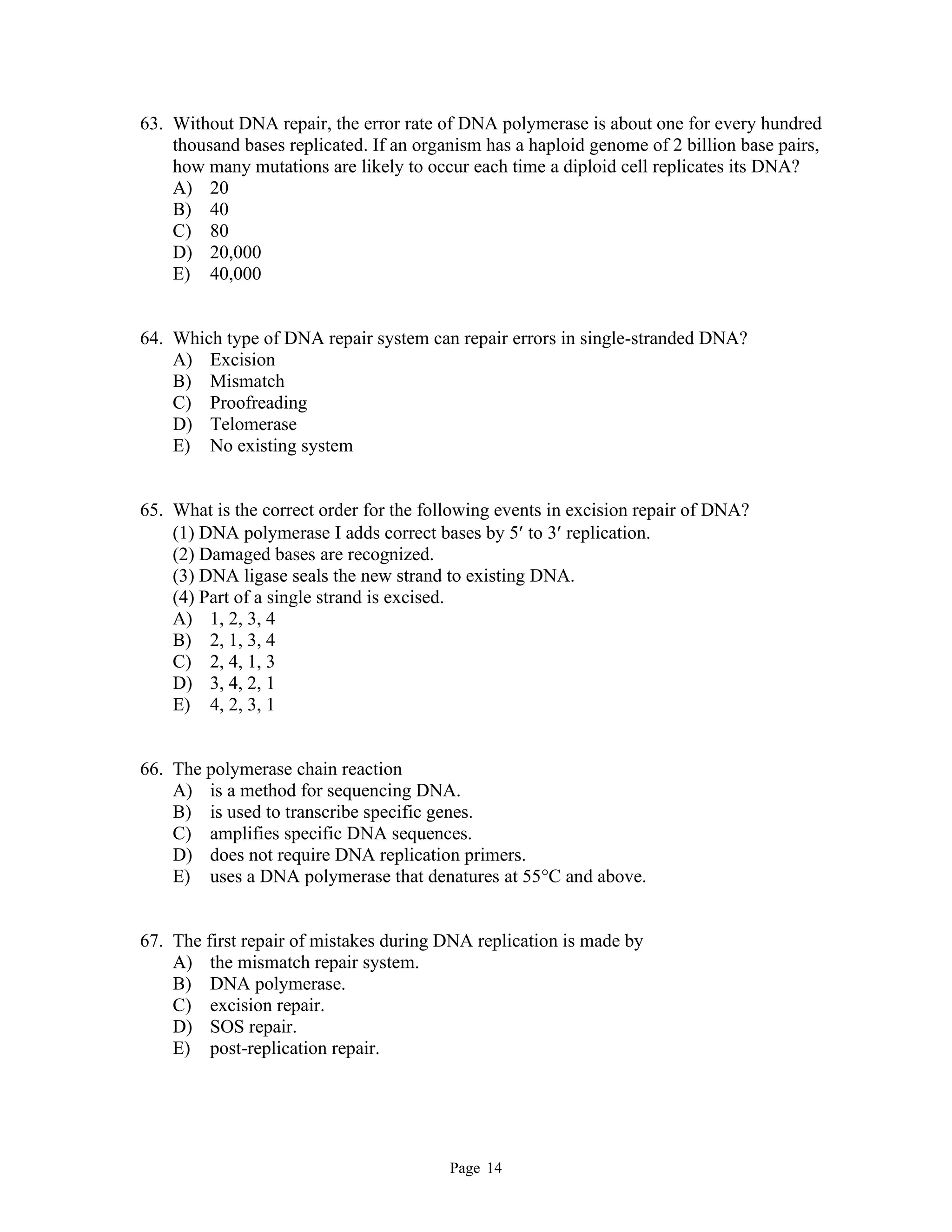 Page 14
63. Without DNA repair, the error rate of DNA polymerase is about one for every hundred
thousand bases replicated. If an organism has a haploid genome of 2 billion base pairs,
how many mutations are likely to occur each time a diploid cell replicates its DNA?
A) 20
B) 40
C) 80
D) 20,000
E) 40,000
64. Which type of DNA repair system can repair errors in single-stranded DNA?
A) Excision
B) Mismatch
C) Proofreading
D) Telomerase
E) No existing system
65. What is the correct order for the following events in excision repair of DNA?
(1) DNA polymerase I adds correct bases by 5 to 3 replication.
(2) Damaged bases are recognized.
(3) DNA ligase seals the new strand to existing DNA.
(4) Part of a single strand is excised.
A) 1, 2, 3, 4
B) 2, 1, 3, 4
C) 2, 4, 1, 3
D) 3, 4, 2, 1
E) 4, 2, 3, 1
66. The polymerase chain reaction
A) is a method for sequencing DNA.
B) is used to transcribe specific genes.
C) amplifies specific DNA sequences.
D) does not require DNA replication primers.
E) uses a DNA polymerase that denatures at 55°C and above.
67. The first repair of mistakes during DNA replication is made by
A) the mismatch repair system.
B) DNA polymerase.
C) excision repair.
D) SOS repair.
E) post-replication repair.
 