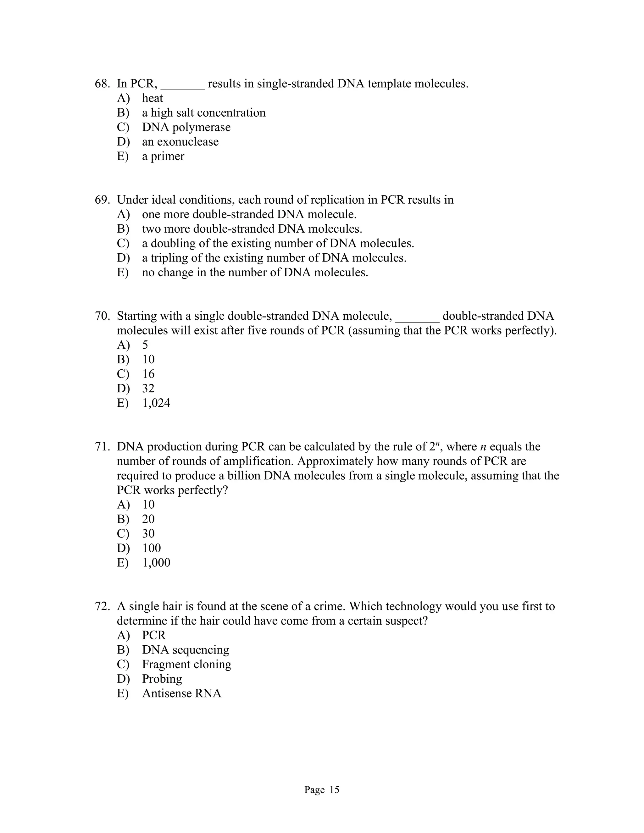 Page 15
68. In PCR, _______ results in single-stranded DNA template molecules.
A) heat
B) a high salt concentration
C) DNA polymerase
D) an exonuclease
E) a primer
69. Under ideal conditions, each round of replication in PCR results in
A) one more double-stranded DNA molecule.
B) two more double-stranded DNA molecules.
C) a doubling of the existing number of DNA molecules.
D) a tripling of the existing number of DNA molecules.
E) no change in the number of DNA molecules.
70. Starting with a single double-stranded DNA molecule, _______ double-stranded DNA
molecules will exist after five rounds of PCR (assuming that the PCR works perfectly).
A) 5
B) 10
C) 16
D) 32
E) 1,024
71. DNA production during PCR can be calculated by the rule of 2n
, where n equals the
number of rounds of amplification. Approximately how many rounds of PCR are
required to produce a billion DNA molecules from a single molecule, assuming that the
PCR works perfectly?
A) 10
B) 20
C) 30
D) 100
E) 1,000
72. A single hair is found at the scene of a crime. Which technology would you use first to
determine if the hair could have come from a certain suspect?
A) PCR
B) DNA sequencing
C) Fragment cloning
D) Probing
E) Antisense RNA
 