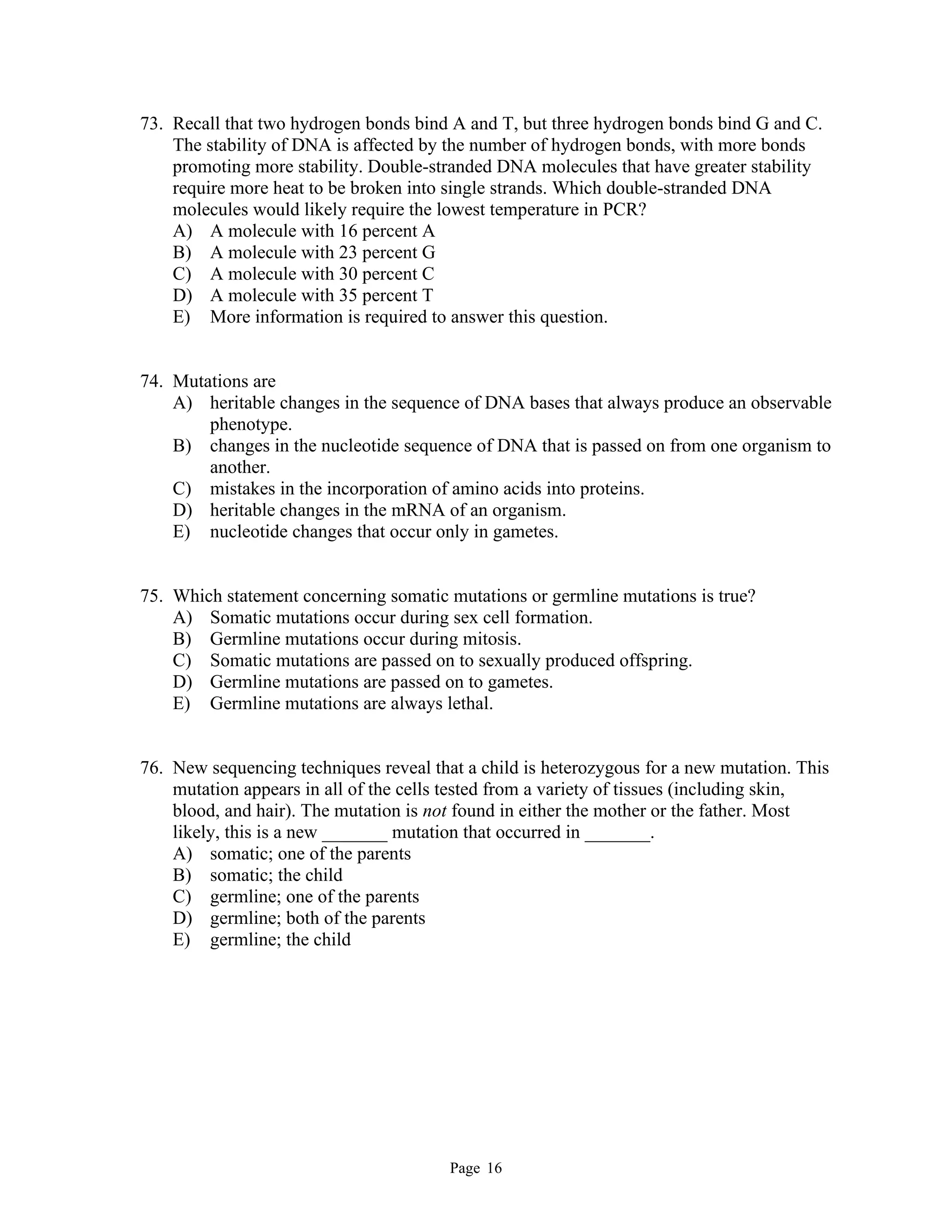 Page 16
73. Recall that two hydrogen bonds bind A and T, but three hydrogen bonds bind G and C.
The stability of DNA is affected by the number of hydrogen bonds, with more bonds
promoting more stability. Double-stranded DNA molecules that have greater stability
require more heat to be broken into single strands. Which double-stranded DNA
molecules would likely require the lowest temperature in PCR?
A) A molecule with 16 percent A
B) A molecule with 23 percent G
C) A molecule with 30 percent C
D) A molecule with 35 percent T
E) More information is required to answer this question.
74. Mutations are
A) heritable changes in the sequence of DNA bases that always produce an observable
phenotype.
B) changes in the nucleotide sequence of DNA that is passed on from one organism to
another.
C) mistakes in the incorporation of amino acids into proteins.
D) heritable changes in the mRNA of an organism.
E) nucleotide changes that occur only in gametes.
75. Which statement concerning somatic mutations or germline mutations is true?
A) Somatic mutations occur during sex cell formation.
B) Germline mutations occur during mitosis.
C) Somatic mutations are passed on to sexually produced offspring.
D) Germline mutations are passed on to gametes.
E) Germline mutations are always lethal.
76. New sequencing techniques reveal that a child is heterozygous for a new mutation. This
mutation appears in all of the cells tested from a variety of tissues (including skin,
blood, and hair). The mutation is not found in either the mother or the father. Most
likely, this is a new _______ mutation that occurred in _______.
A) somatic; one of the parents
B) somatic; the child
C) germline; one of the parents
D) germline; both of the parents
E) germline; the child
 