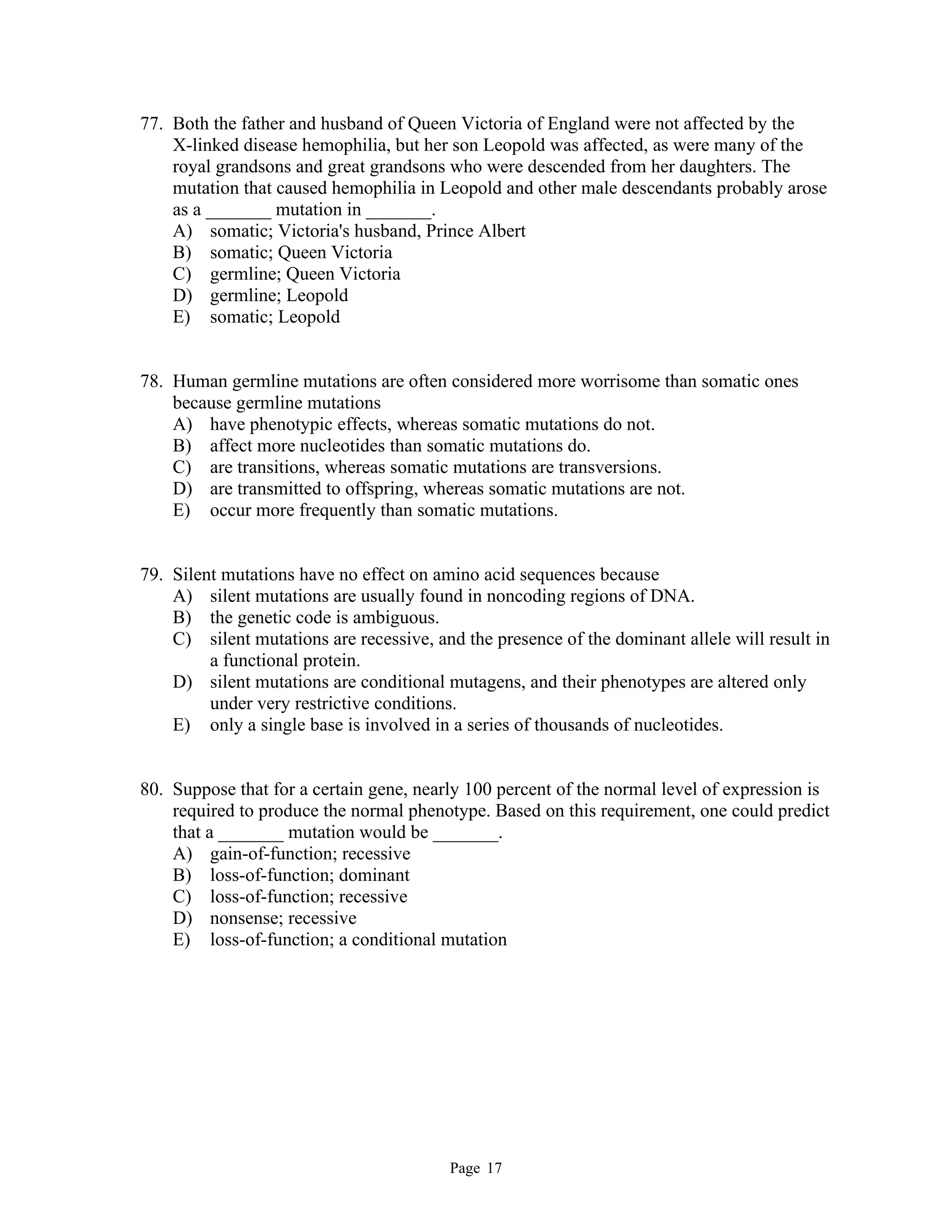 Page 17
77. Both the father and husband of Queen Victoria of England were not affected by the
X-linked disease hemophilia, but her son Leopold was affected, as were many of the
royal grandsons and great grandsons who were descended from her daughters. The
mutation that caused hemophilia in Leopold and other male descendants probably arose
as a _______ mutation in _______.
A) somatic; Victoria's husband, Prince Albert
B) somatic; Queen Victoria
C) germline; Queen Victoria
D) germline; Leopold
E) somatic; Leopold
78. Human germline mutations are often considered more worrisome than somatic ones
because germline mutations
A) have phenotypic effects, whereas somatic mutations do not.
B) affect more nucleotides than somatic mutations do.
C) are transitions, whereas somatic mutations are transversions.
D) are transmitted to offspring, whereas somatic mutations are not.
E) occur more frequently than somatic mutations.
79. Silent mutations have no effect on amino acid sequences because
A) silent mutations are usually found in noncoding regions of DNA.
B) the genetic code is ambiguous.
C) silent mutations are recessive, and the presence of the dominant allele will result in
a functional protein.
D) silent mutations are conditional mutagens, and their phenotypes are altered only
under very restrictive conditions.
E) only a single base is involved in a series of thousands of nucleotides.
80. Suppose that for a certain gene, nearly 100 percent of the normal level of expression is
required to produce the normal phenotype. Based on this requirement, one could predict
that a _______ mutation would be _______.
A) gain-of-function; recessive
B) loss-of-function; dominant
C) loss-of-function; recessive
D) nonsense; recessive
E) loss-of-function; a conditional mutation
 