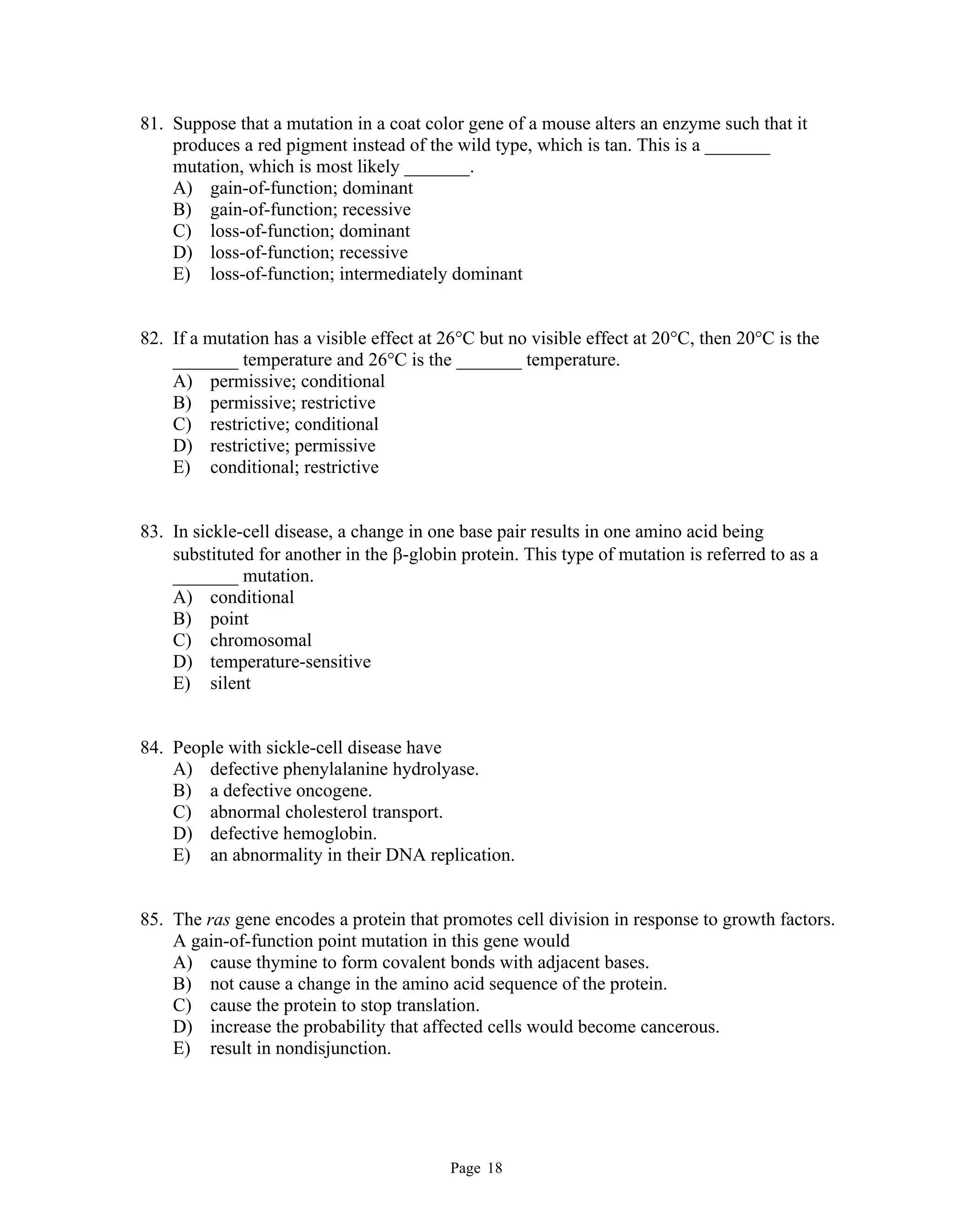 Page 18
81. Suppose that a mutation in a coat color gene of a mouse alters an enzyme such that it
produces a red pigment instead of the wild type, which is tan. This is a _______
mutation, which is most likely _______.
A) gain-of-function; dominant
B) gain-of-function; recessive
C) loss-of-function; dominant
D) loss-of-function; recessive
E) loss-of-function; intermediately dominant
82. If a mutation has a visible effect at 26°C but no visible effect at 20°C, then 20°C is the
_______ temperature and 26°C is the _______ temperature.
A) permissive; conditional
B) permissive; restrictive
C) restrictive; conditional
D) restrictive; permissive
E) conditional; restrictive
83. In sickle-cell disease, a change in one base pair results in one amino acid being
substituted for another in the -globin protein. This type of mutation is referred to as a
_______ mutation.
A) conditional
B) point
C) chromosomal
D) temperature-sensitive
E) silent
84. People with sickle-cell disease have
A) defective phenylalanine hydrolyase.
B) a defective oncogene.
C) abnormal cholesterol transport.
D) defective hemoglobin.
E) an abnormality in their DNA replication.
85. The ras gene encodes a protein that promotes cell division in response to growth factors.
A gain-of-function point mutation in this gene would
A) cause thymine to form covalent bonds with adjacent bases.
B) not cause a change in the amino acid sequence of the protein.
C) cause the protein to stop translation.
D) increase the probability that affected cells would become cancerous.
E) result in nondisjunction.
 