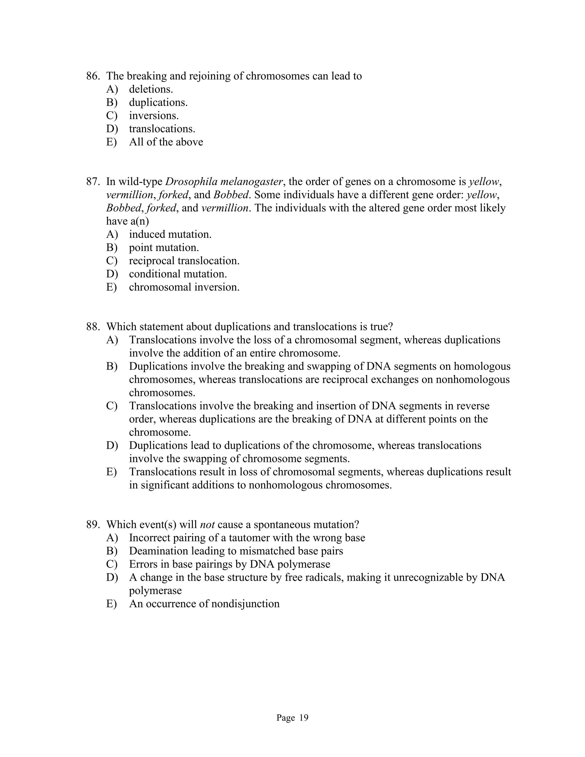 Page 19
86. The breaking and rejoining of chromosomes can lead to
A) deletions.
B) duplications.
C) inversions.
D) translocations.
E) All of the above
87. In wild-type Drosophila melanogaster, the order of genes on a chromosome is yellow,
vermillion, forked, and Bobbed. Some individuals have a different gene order: yellow,
Bobbed, forked, and vermillion. The individuals with the altered gene order most likely
have a(n)
A) induced mutation.
B) point mutation.
C) reciprocal translocation.
D) conditional mutation.
E) chromosomal inversion.
88. Which statement about duplications and translocations is true?
A) Translocations involve the loss of a chromosomal segment, whereas duplications
involve the addition of an entire chromosome.
B) Duplications involve the breaking and swapping of DNA segments on homologous
chromosomes, whereas translocations are reciprocal exchanges on nonhomologous
chromosomes.
C) Translocations involve the breaking and insertion of DNA segments in reverse
order, whereas duplications are the breaking of DNA at different points on the
chromosome.
D) Duplications lead to duplications of the chromosome, whereas translocations
involve the swapping of chromosome segments.
E) Translocations result in loss of chromosomal segments, whereas duplications result
in significant additions to nonhomologous chromosomes.
89. Which event(s) will not cause a spontaneous mutation?
A) Incorrect pairing of a tautomer with the wrong base
B) Deamination leading to mismatched base pairs
C) Errors in base pairings by DNA polymerase
D) A change in the base structure by free radicals, making it unrecognizable by DNA
polymerase
E) An occurrence of nondisjunction
 