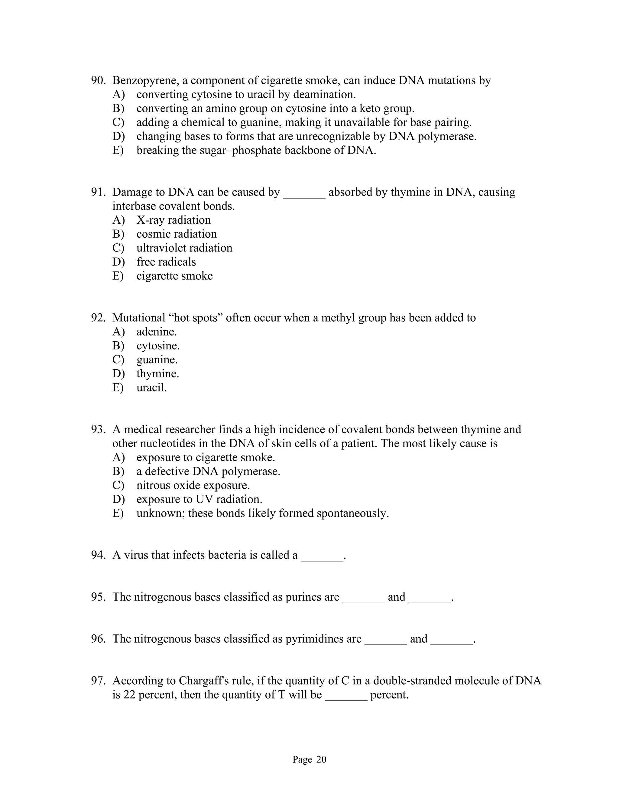 Page 20
90. Benzopyrene, a component of cigarette smoke, can induce DNA mutations by
A) converting cytosine to uracil by deamination.
B) converting an amino group on cytosine into a keto group.
C) adding a chemical to guanine, making it unavailable for base pairing.
D) changing bases to forms that are unrecognizable by DNA polymerase.
E) breaking the sugar–phosphate backbone of DNA.
91. Damage to DNA can be caused by _______ absorbed by thymine in DNA, causing
interbase covalent bonds.
A) X-ray radiation
B) cosmic radiation
C) ultraviolet radiation
D) free radicals
E) cigarette smoke
92. Mutational “hot spots” often occur when a methyl group has been added to
A) adenine.
B) cytosine.
C) guanine.
D) thymine.
E) uracil.
93. A medical researcher finds a high incidence of covalent bonds between thymine and
other nucleotides in the DNA of skin cells of a patient. The most likely cause is
A) exposure to cigarette smoke.
B) a defective DNA polymerase.
C) nitrous oxide exposure.
D) exposure to UV radiation.
E) unknown; these bonds likely formed spontaneously.
94. A virus that infects bacteria is called a _______.
95. The nitrogenous bases classified as purines are _______ and _______.
96. The nitrogenous bases classified as pyrimidines are _______ and _______.
97. According to Chargaff's rule, if the quantity of C in a double-stranded molecule of DNA
is 22 percent, then the quantity of T will be _______ percent.
 