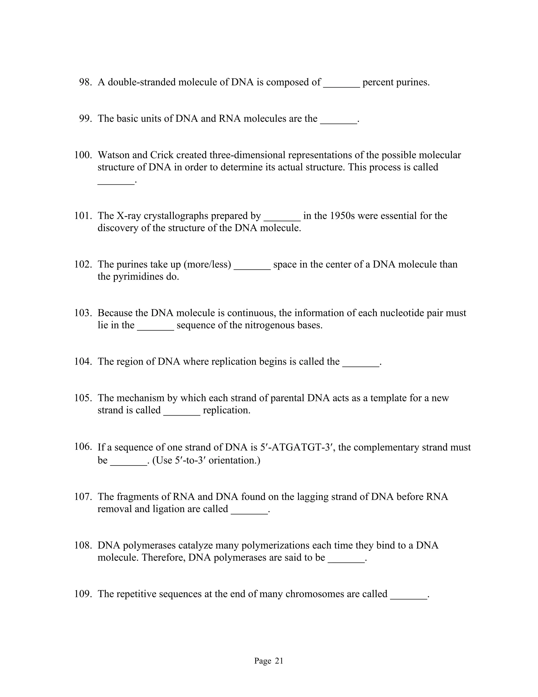 Page 21
98. A double-stranded molecule of DNA is composed of _______ percent purines.
99. The basic units of DNA and RNA molecules are the _______.
100. Watson and Crick created three-dimensional representations of the possible molecular
structure of DNA in order to determine its actual structure. This process is called
_______.
101. The X-ray crystallographs prepared by _______ in the 1950s were essential for the
discovery of the structure of the DNA molecule.
102. The purines take up (more/less) _______ space in the center of a DNA molecule than
the pyrimidines do.
103. Because the DNA molecule is continuous, the information of each nucleotide pair must
lie in the _______ sequence of the nitrogenous bases.
104. The region of DNA where replication begins is called the _______.
105. The mechanism by which each strand of parental DNA acts as a template for a new
strand is called _______ replication.
106. If a sequence of one strand of DNA is 5-ATGATGT-3, the complementary strand must
be _______. (Use 5-to-3 orientation.)
107. The fragments of RNA and DNA found on the lagging strand of DNA before RNA
removal and ligation are called _______.
108. DNA polymerases catalyze many polymerizations each time they bind to a DNA
molecule. Therefore, DNA polymerases are said to be _______.
109. The repetitive sequences at the end of many chromosomes are called _______.
 
