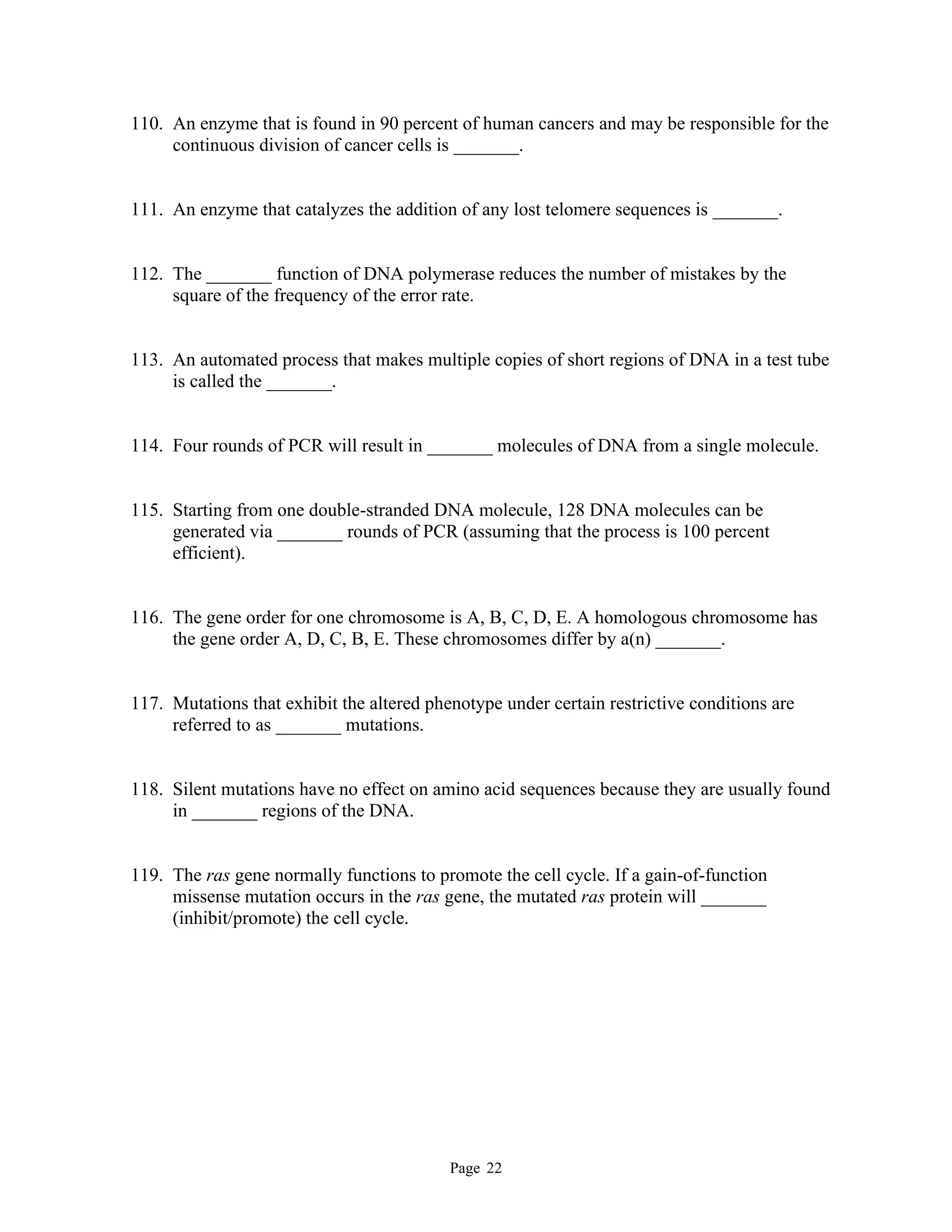 Page 22
110. An enzyme that is found in 90 percent of human cancers and may be responsible for the
continuous division of cancer cells is _______.
111. An enzyme that catalyzes the addition of any lost telomere sequences is _______.
112. The _______ function of DNA polymerase reduces the number of mistakes by the
square of the frequency of the error rate.
113. An automated process that makes multiple copies of short regions of DNA in a test tube
is called the _______.
114. Four rounds of PCR will result in _______ molecules of DNA from a single molecule.
115. Starting from one double-stranded DNA molecule, 128 DNA molecules can be
generated via _______ rounds of PCR (assuming that the process is 100 percent
efficient).
116. The gene order for one chromosome is A, B, C, D, E. A homologous chromosome has
the gene order A, D, C, B, E. These chromosomes differ by a(n) _______.
117. Mutations that exhibit the altered phenotype under certain restrictive conditions are
referred to as _______ mutations.
118. Silent mutations have no effect on amino acid sequences because they are usually found
in _______ regions of the DNA.
119. The ras gene normally functions to promote the cell cycle. If a gain-of-function
missense mutation occurs in the ras gene, the mutated ras protein will _______
(inhibit/promote) the cell cycle.
 
