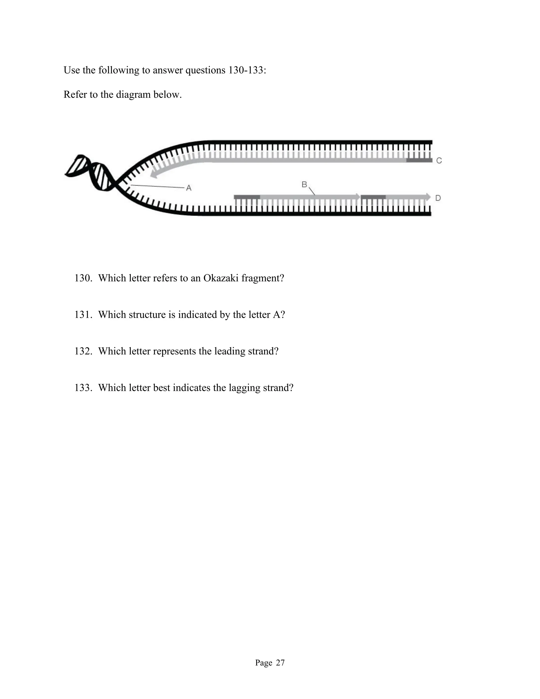 Page 27
Use the following to answer questions 130-133:
Refer to the diagram below.
130. Which letter refers to an Okazaki fragment?
131. Which structure is indicated by the letter A?
132. Which letter represents the leading strand?
133. Which letter best indicates the lagging strand?
 
