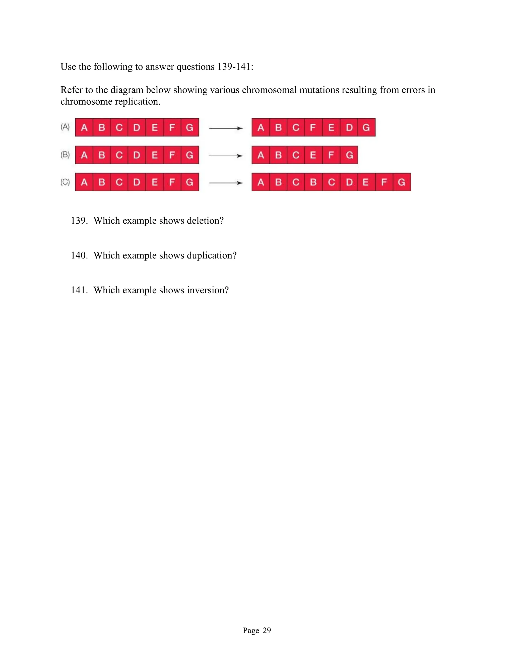 Page 29
Use the following to answer questions 139-141:
Refer to the diagram below showing various chromosomal mutations resulting from errors in
chromosome replication.
139. Which example shows deletion?
140. Which example shows duplication?
141. Which example shows inversion?
 