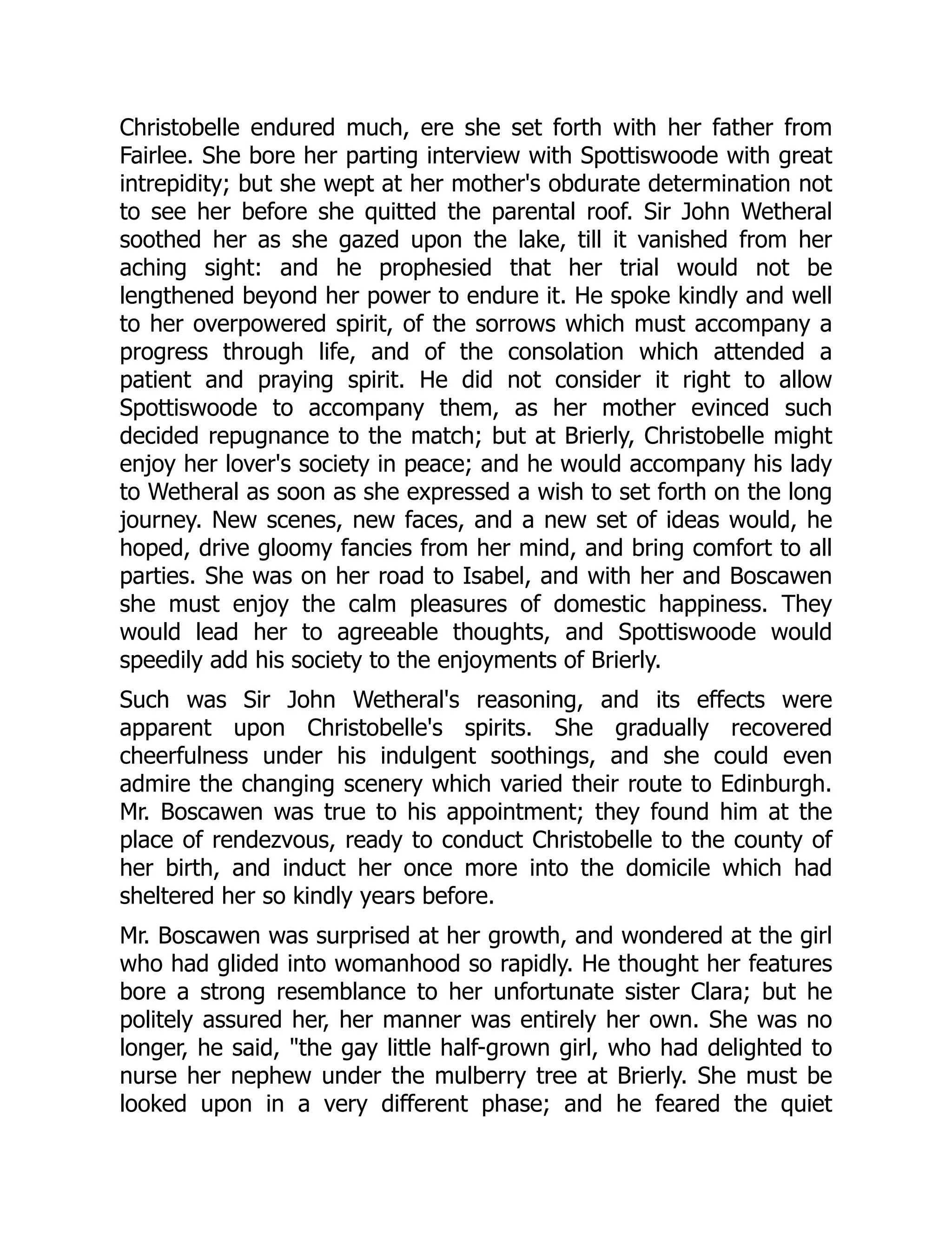 Christobelle endured much, ere she set forth with her father from
Fairlee. She bore her parting interview with Spottiswoode with great
intrepidity; but she wept at her mother's obdurate determination not
to see her before she quitted the parental roof. Sir John Wetheral
soothed her as she gazed upon the lake, till it vanished from her
aching sight: and he prophesied that her trial would not be
lengthened beyond her power to endure it. He spoke kindly and well
to her overpowered spirit, of the sorrows which must accompany a
progress through life, and of the consolation which attended a
patient and praying spirit. He did not consider it right to allow
Spottiswoode to accompany them, as her mother evinced such
decided repugnance to the match; but at Brierly, Christobelle might
enjoy her lover's society in peace; and he would accompany his lady
to Wetheral as soon as she expressed a wish to set forth on the long
journey. New scenes, new faces, and a new set of ideas would, he
hoped, drive gloomy fancies from her mind, and bring comfort to all
parties. She was on her road to Isabel, and with her and Boscawen
she must enjoy the calm pleasures of domestic happiness. They
would lead her to agreeable thoughts, and Spottiswoode would
speedily add his society to the enjoyments of Brierly.
Such was Sir John Wetheral's reasoning, and its effects were
apparent upon Christobelle's spirits. She gradually recovered
cheerfulness under his indulgent soothings, and she could even
admire the changing scenery which varied their route to Edinburgh.
Mr. Boscawen was true to his appointment; they found him at the
place of rendezvous, ready to conduct Christobelle to the county of
her birth, and induct her once more into the domicile which had
sheltered her so kindly years before.
Mr. Boscawen was surprised at her growth, and wondered at the girl
who had glided into womanhood so rapidly. He thought her features
bore a strong resemblance to her unfortunate sister Clara; but he
politely assured her, her manner was entirely her own. She was no
longer, he said, "the gay little half-grown girl, who had delighted to
nurse her nephew under the mulberry tree at Brierly. She must be
looked upon in a very different phase; and he feared the quiet
 