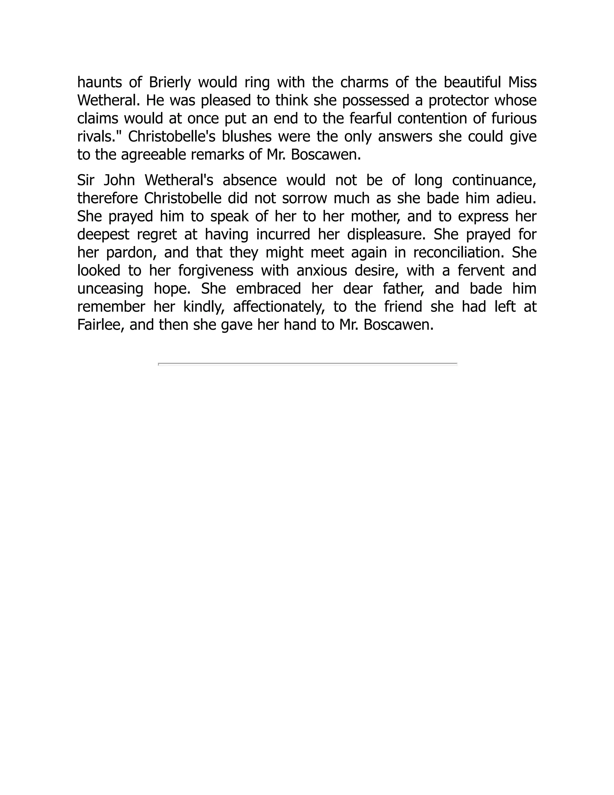 haunts of Brierly would ring with the charms of the beautiful Miss
Wetheral. He was pleased to think she possessed a protector whose
claims would at once put an end to the fearful contention of furious
rivals." Christobelle's blushes were the only answers she could give
to the agreeable remarks of Mr. Boscawen.
Sir John Wetheral's absence would not be of long continuance,
therefore Christobelle did not sorrow much as she bade him adieu.
She prayed him to speak of her to her mother, and to express her
deepest regret at having incurred her displeasure. She prayed for
her pardon, and that they might meet again in reconciliation. She
looked to her forgiveness with anxious desire, with a fervent and
unceasing hope. She embraced her dear father, and bade him
remember her kindly, affectionately, to the friend she had left at
Fairlee, and then she gave her hand to Mr. Boscawen.
 