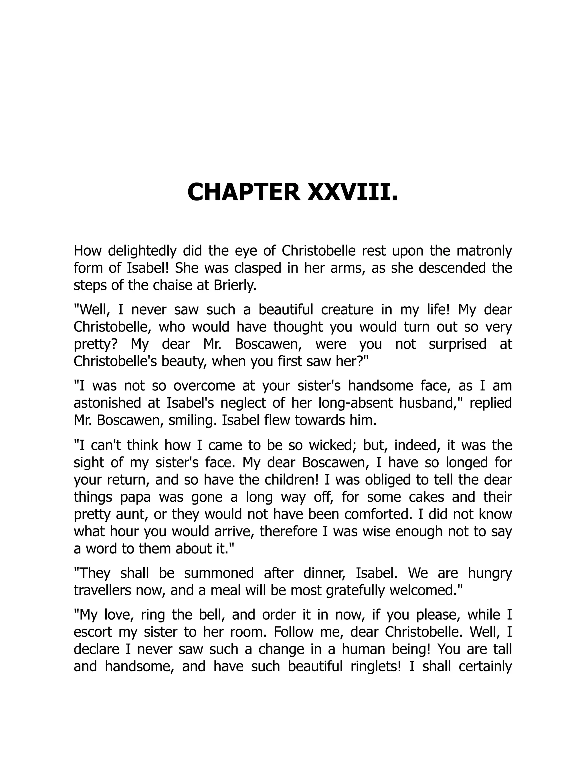 CHAPTER XXVIII.
How delightedly did the eye of Christobelle rest upon the matronly
form of Isabel! She was clasped in her arms, as she descended the
steps of the chaise at Brierly.
"Well, I never saw such a beautiful creature in my life! My dear
Christobelle, who would have thought you would turn out so very
pretty? My dear Mr. Boscawen, were you not surprised at
Christobelle's beauty, when you first saw her?"
"I was not so overcome at your sister's handsome face, as I am
astonished at Isabel's neglect of her long-absent husband," replied
Mr. Boscawen, smiling. Isabel flew towards him.
"I can't think how I came to be so wicked; but, indeed, it was the
sight of my sister's face. My dear Boscawen, I have so longed for
your return, and so have the children! I was obliged to tell the dear
things papa was gone a long way off, for some cakes and their
pretty aunt, or they would not have been comforted. I did not know
what hour you would arrive, therefore I was wise enough not to say
a word to them about it."
"They shall be summoned after dinner, Isabel. We are hungry
travellers now, and a meal will be most gratefully welcomed."
"My love, ring the bell, and order it in now, if you please, while I
escort my sister to her room. Follow me, dear Christobelle. Well, I
declare I never saw such a change in a human being! You are tall
and handsome, and have such beautiful ringlets! I shall certainly
 