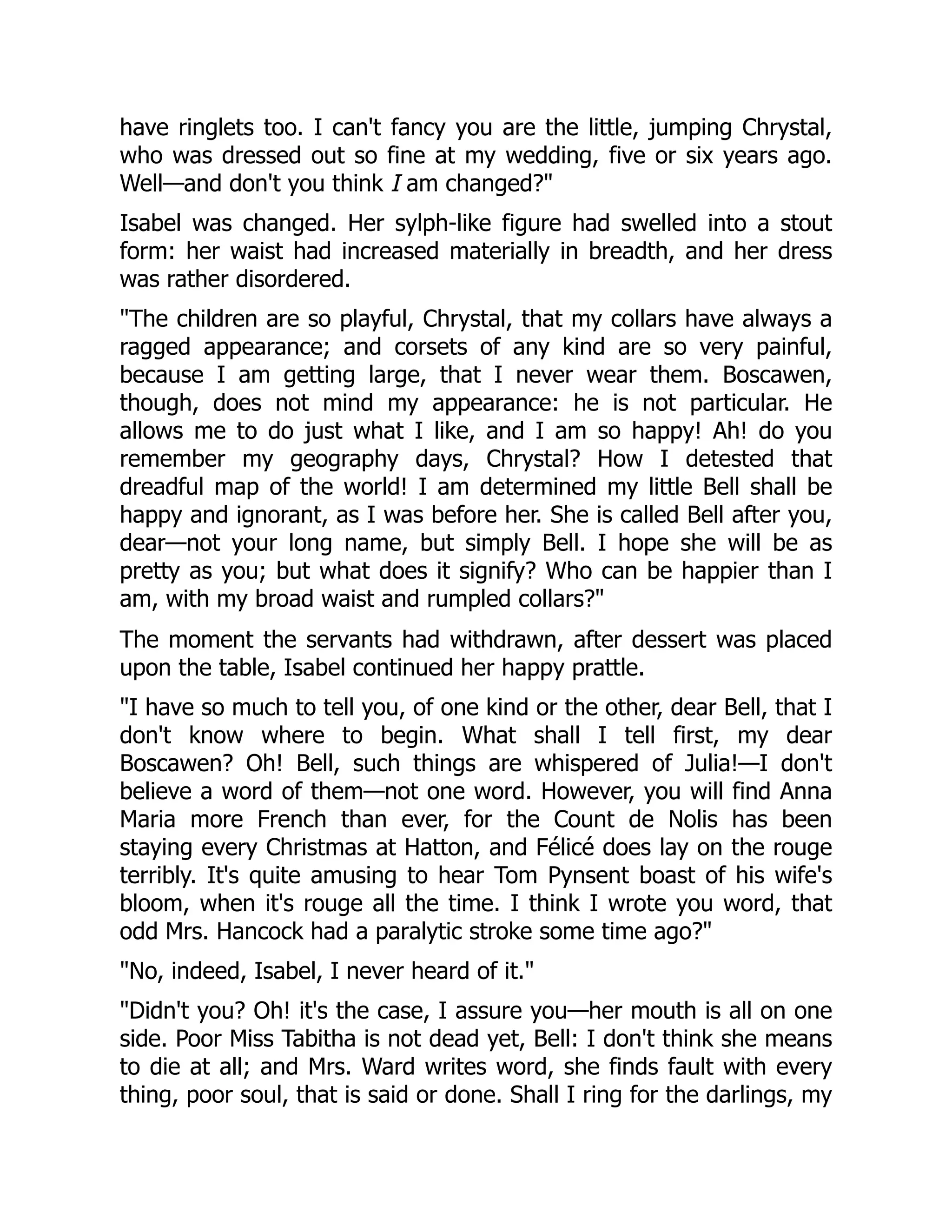 have ringlets too. I can't fancy you are the little, jumping Chrystal,
who was dressed out so fine at my wedding, five or six years ago.
Well—and don't you think I am changed?"
Isabel was changed. Her sylph-like figure had swelled into a stout
form: her waist had increased materially in breadth, and her dress
was rather disordered.
"The children are so playful, Chrystal, that my collars have always a
ragged appearance; and corsets of any kind are so very painful,
because I am getting large, that I never wear them. Boscawen,
though, does not mind my appearance: he is not particular. He
allows me to do just what I like, and I am so happy! Ah! do you
remember my geography days, Chrystal? How I detested that
dreadful map of the world! I am determined my little Bell shall be
happy and ignorant, as I was before her. She is called Bell after you,
dear—not your long name, but simply Bell. I hope she will be as
pretty as you; but what does it signify? Who can be happier than I
am, with my broad waist and rumpled collars?"
The moment the servants had withdrawn, after dessert was placed
upon the table, Isabel continued her happy prattle.
"I have so much to tell you, of one kind or the other, dear Bell, that I
don't know where to begin. What shall I tell first, my dear
Boscawen? Oh! Bell, such things are whispered of Julia!—I don't
believe a word of them—not one word. However, you will find Anna
Maria more French than ever, for the Count de Nolis has been
staying every Christmas at Hatton, and Félicé does lay on the rouge
terribly. It's quite amusing to hear Tom Pynsent boast of his wife's
bloom, when it's rouge all the time. I think I wrote you word, that
odd Mrs. Hancock had a paralytic stroke some time ago?"
"No, indeed, Isabel, I never heard of it."
"Didn't you? Oh! it's the case, I assure you—her mouth is all on one
side. Poor Miss Tabitha is not dead yet, Bell: I don't think she means
to die at all; and Mrs. Ward writes word, she finds fault with every
thing, poor soul, that is said or done. Shall I ring for the darlings, my
 