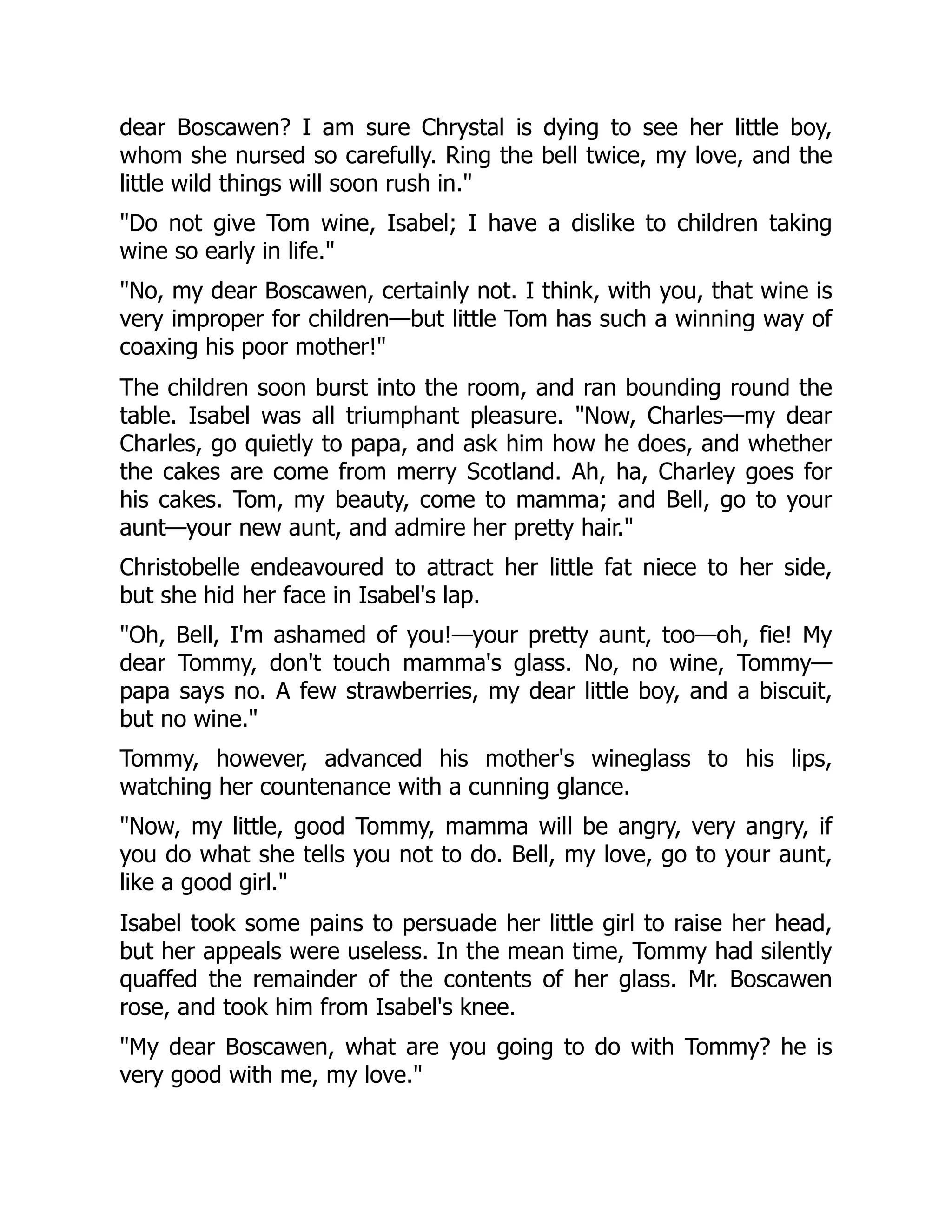 dear Boscawen? I am sure Chrystal is dying to see her little boy,
whom she nursed so carefully. Ring the bell twice, my love, and the
little wild things will soon rush in."
"Do not give Tom wine, Isabel; I have a dislike to children taking
wine so early in life."
"No, my dear Boscawen, certainly not. I think, with you, that wine is
very improper for children—but little Tom has such a winning way of
coaxing his poor mother!"
The children soon burst into the room, and ran bounding round the
table. Isabel was all triumphant pleasure. "Now, Charles—my dear
Charles, go quietly to papa, and ask him how he does, and whether
the cakes are come from merry Scotland. Ah, ha, Charley goes for
his cakes. Tom, my beauty, come to mamma; and Bell, go to your
aunt—your new aunt, and admire her pretty hair."
Christobelle endeavoured to attract her little fat niece to her side,
but she hid her face in Isabel's lap.
"Oh, Bell, I'm ashamed of you!—your pretty aunt, too—oh, fie! My
dear Tommy, don't touch mamma's glass. No, no wine, Tommy—
papa says no. A few strawberries, my dear little boy, and a biscuit,
but no wine."
Tommy, however, advanced his mother's wineglass to his lips,
watching her countenance with a cunning glance.
"Now, my little, good Tommy, mamma will be angry, very angry, if
you do what she tells you not to do. Bell, my love, go to your aunt,
like a good girl."
Isabel took some pains to persuade her little girl to raise her head,
but her appeals were useless. In the mean time, Tommy had silently
quaffed the remainder of the contents of her glass. Mr. Boscawen
rose, and took him from Isabel's knee.
"My dear Boscawen, what are you going to do with Tommy? he is
very good with me, my love."
 