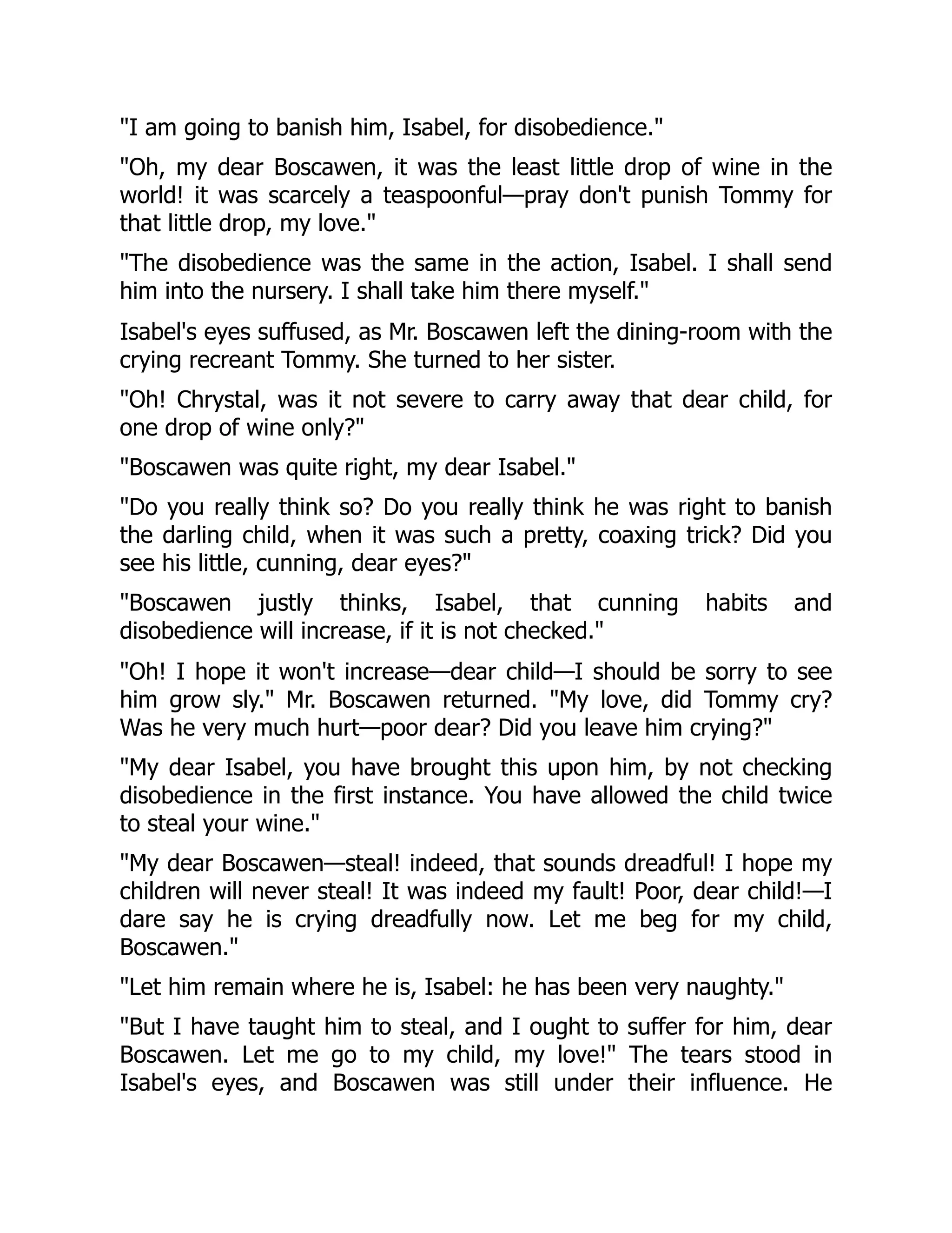 "I am going to banish him, Isabel, for disobedience."
"Oh, my dear Boscawen, it was the least little drop of wine in the
world! it was scarcely a teaspoonful—pray don't punish Tommy for
that little drop, my love."
"The disobedience was the same in the action, Isabel. I shall send
him into the nursery. I shall take him there myself."
Isabel's eyes suffused, as Mr. Boscawen left the dining-room with the
crying recreant Tommy. She turned to her sister.
"Oh! Chrystal, was it not severe to carry away that dear child, for
one drop of wine only?"
"Boscawen was quite right, my dear Isabel."
"Do you really think so? Do you really think he was right to banish
the darling child, when it was such a pretty, coaxing trick? Did you
see his little, cunning, dear eyes?"
"Boscawen justly thinks, Isabel, that cunning habits and
disobedience will increase, if it is not checked."
"Oh! I hope it won't increase—dear child—I should be sorry to see
him grow sly." Mr. Boscawen returned. "My love, did Tommy cry?
Was he very much hurt—poor dear? Did you leave him crying?"
"My dear Isabel, you have brought this upon him, by not checking
disobedience in the first instance. You have allowed the child twice
to steal your wine."
"My dear Boscawen—steal! indeed, that sounds dreadful! I hope my
children will never steal! It was indeed my fault! Poor, dear child!—I
dare say he is crying dreadfully now. Let me beg for my child,
Boscawen."
"Let him remain where he is, Isabel: he has been very naughty."
"But I have taught him to steal, and I ought to suffer for him, dear
Boscawen. Let me go to my child, my love!" The tears stood in
Isabel's eyes, and Boscawen was still under their influence. He
 