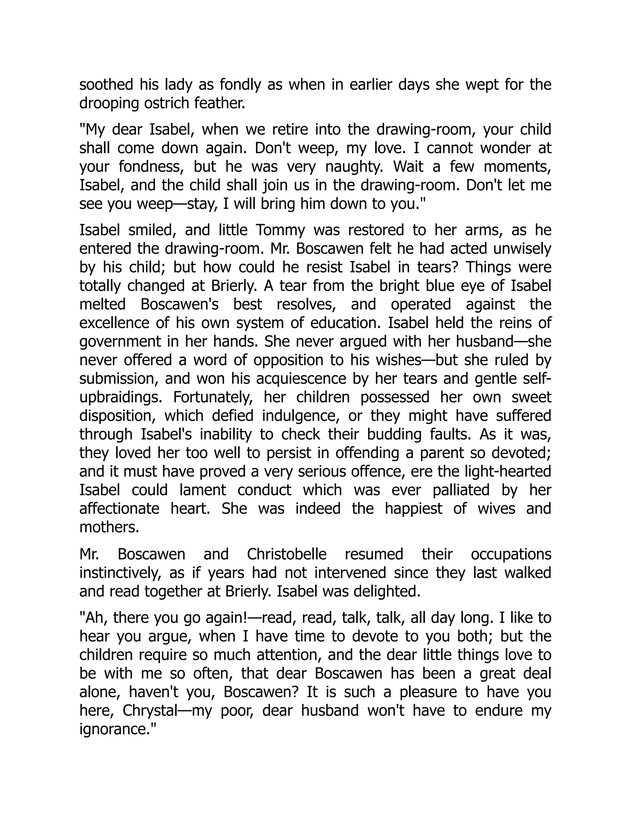 soothed his lady as fondly as when in earlier days she wept for the
drooping ostrich feather.
"My dear Isabel, when we retire into the drawing-room, your child
shall come down again. Don't weep, my love. I cannot wonder at
your fondness, but he was very naughty. Wait a few moments,
Isabel, and the child shall join us in the drawing-room. Don't let me
see you weep—stay, I will bring him down to you."
Isabel smiled, and little Tommy was restored to her arms, as he
entered the drawing-room. Mr. Boscawen felt he had acted unwisely
by his child; but how could he resist Isabel in tears? Things were
totally changed at Brierly. A tear from the bright blue eye of Isabel
melted Boscawen's best resolves, and operated against the
excellence of his own system of education. Isabel held the reins of
government in her hands. She never argued with her husband—she
never offered a word of opposition to his wishes—but she ruled by
submission, and won his acquiescence by her tears and gentle self-
upbraidings. Fortunately, her children possessed her own sweet
disposition, which defied indulgence, or they might have suffered
through Isabel's inability to check their budding faults. As it was,
they loved her too well to persist in offending a parent so devoted;
and it must have proved a very serious offence, ere the light-hearted
Isabel could lament conduct which was ever palliated by her
affectionate heart. She was indeed the happiest of wives and
mothers.
Mr. Boscawen and Christobelle resumed their occupations
instinctively, as if years had not intervened since they last walked
and read together at Brierly. Isabel was delighted.
"Ah, there you go again!—read, read, talk, talk, all day long. I like to
hear you argue, when I have time to devote to you both; but the
children require so much attention, and the dear little things love to
be with me so often, that dear Boscawen has been a great deal
alone, haven't you, Boscawen? It is such a pleasure to have you
here, Chrystal—my poor, dear husband won't have to endure my
ignorance."
 