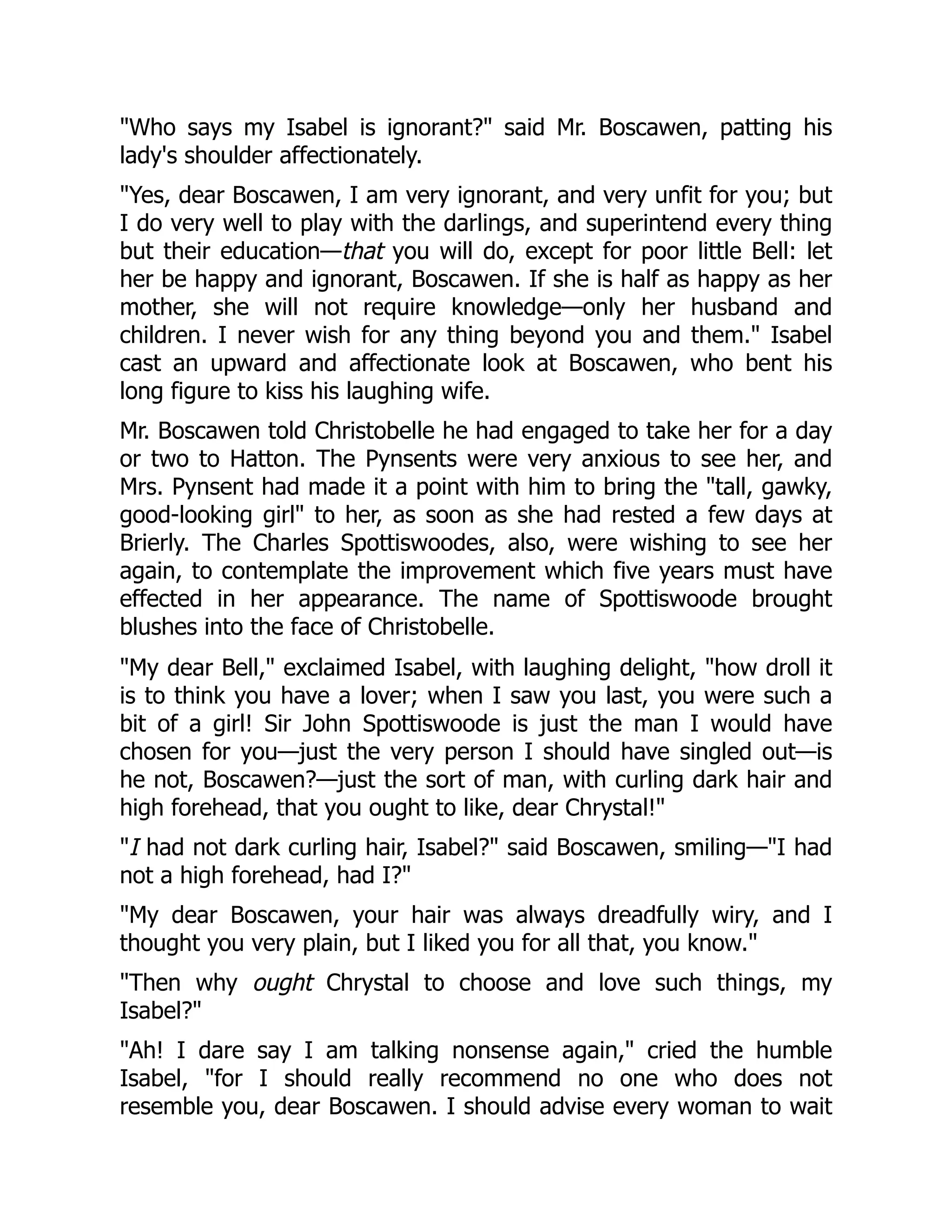 "Who says my Isabel is ignorant?" said Mr. Boscawen, patting his
lady's shoulder affectionately.
"Yes, dear Boscawen, I am very ignorant, and very unfit for you; but
I do very well to play with the darlings, and superintend every thing
but their education—that you will do, except for poor little Bell: let
her be happy and ignorant, Boscawen. If she is half as happy as her
mother, she will not require knowledge—only her husband and
children. I never wish for any thing beyond you and them." Isabel
cast an upward and affectionate look at Boscawen, who bent his
long figure to kiss his laughing wife.
Mr. Boscawen told Christobelle he had engaged to take her for a day
or two to Hatton. The Pynsents were very anxious to see her, and
Mrs. Pynsent had made it a point with him to bring the "tall, gawky,
good-looking girl" to her, as soon as she had rested a few days at
Brierly. The Charles Spottiswoodes, also, were wishing to see her
again, to contemplate the improvement which five years must have
effected in her appearance. The name of Spottiswoode brought
blushes into the face of Christobelle.
"My dear Bell," exclaimed Isabel, with laughing delight, "how droll it
is to think you have a lover; when I saw you last, you were such a
bit of a girl! Sir John Spottiswoode is just the man I would have
chosen for you—just the very person I should have singled out—is
he not, Boscawen?—just the sort of man, with curling dark hair and
high forehead, that you ought to like, dear Chrystal!"
"I had not dark curling hair, Isabel?" said Boscawen, smiling—"I had
not a high forehead, had I?"
"My dear Boscawen, your hair was always dreadfully wiry, and I
thought you very plain, but I liked you for all that, you know."
"Then why ought Chrystal to choose and love such things, my
Isabel?"
"Ah! I dare say I am talking nonsense again," cried the humble
Isabel, "for I should really recommend no one who does not
resemble you, dear Boscawen. I should advise every woman to wait
 