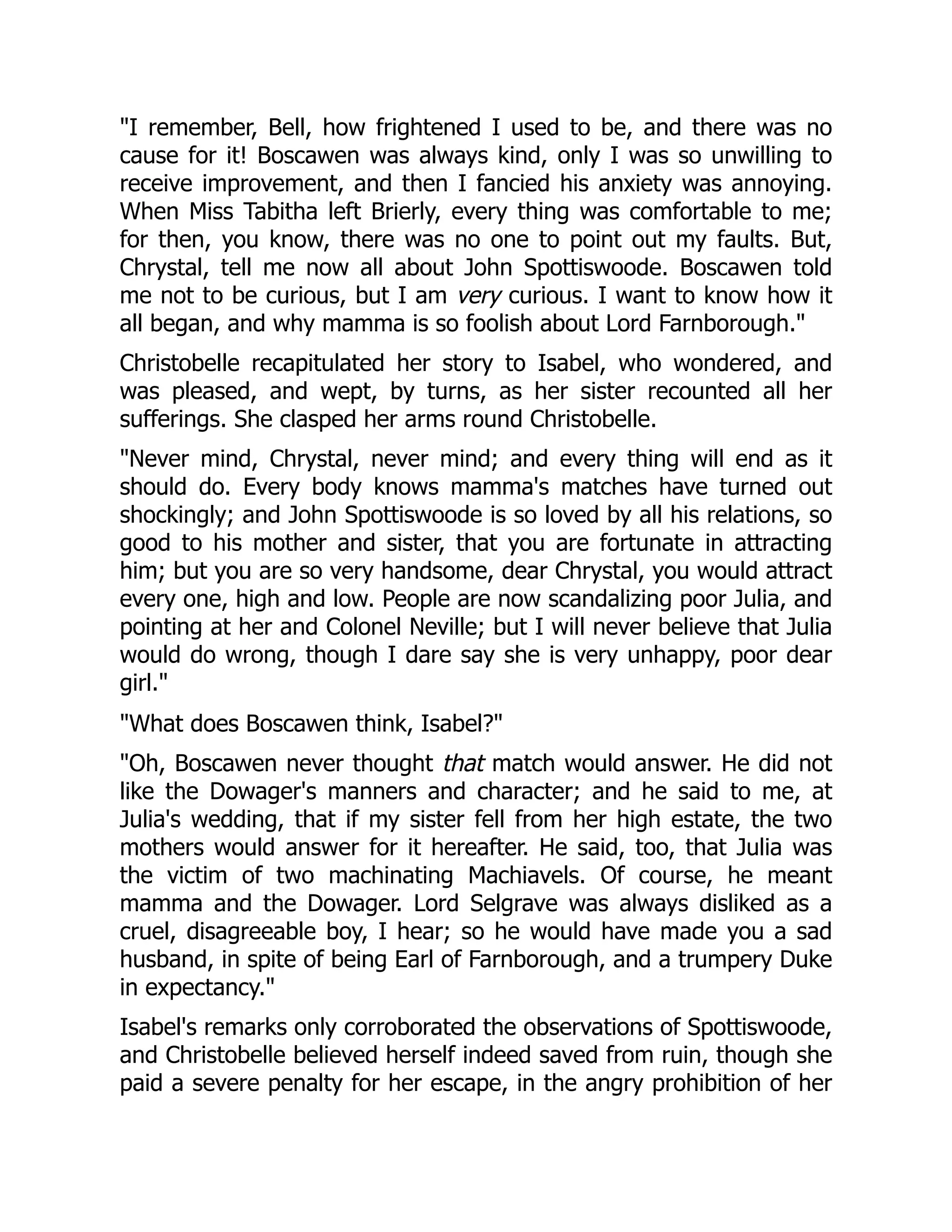 "I remember, Bell, how frightened I used to be, and there was no
cause for it! Boscawen was always kind, only I was so unwilling to
receive improvement, and then I fancied his anxiety was annoying.
When Miss Tabitha left Brierly, every thing was comfortable to me;
for then, you know, there was no one to point out my faults. But,
Chrystal, tell me now all about John Spottiswoode. Boscawen told
me not to be curious, but I am very curious. I want to know how it
all began, and why mamma is so foolish about Lord Farnborough."
Christobelle recapitulated her story to Isabel, who wondered, and
was pleased, and wept, by turns, as her sister recounted all her
sufferings. She clasped her arms round Christobelle.
"Never mind, Chrystal, never mind; and every thing will end as it
should do. Every body knows mamma's matches have turned out
shockingly; and John Spottiswoode is so loved by all his relations, so
good to his mother and sister, that you are fortunate in attracting
him; but you are so very handsome, dear Chrystal, you would attract
every one, high and low. People are now scandalizing poor Julia, and
pointing at her and Colonel Neville; but I will never believe that Julia
would do wrong, though I dare say she is very unhappy, poor dear
girl."
"What does Boscawen think, Isabel?"
"Oh, Boscawen never thought that match would answer. He did not
like the Dowager's manners and character; and he said to me, at
Julia's wedding, that if my sister fell from her high estate, the two
mothers would answer for it hereafter. He said, too, that Julia was
the victim of two machinating Machiavels. Of course, he meant
mamma and the Dowager. Lord Selgrave was always disliked as a
cruel, disagreeable boy, I hear; so he would have made you a sad
husband, in spite of being Earl of Farnborough, and a trumpery Duke
in expectancy."
Isabel's remarks only corroborated the observations of Spottiswoode,
and Christobelle believed herself indeed saved from ruin, though she
paid a severe penalty for her escape, in the angry prohibition of her
 