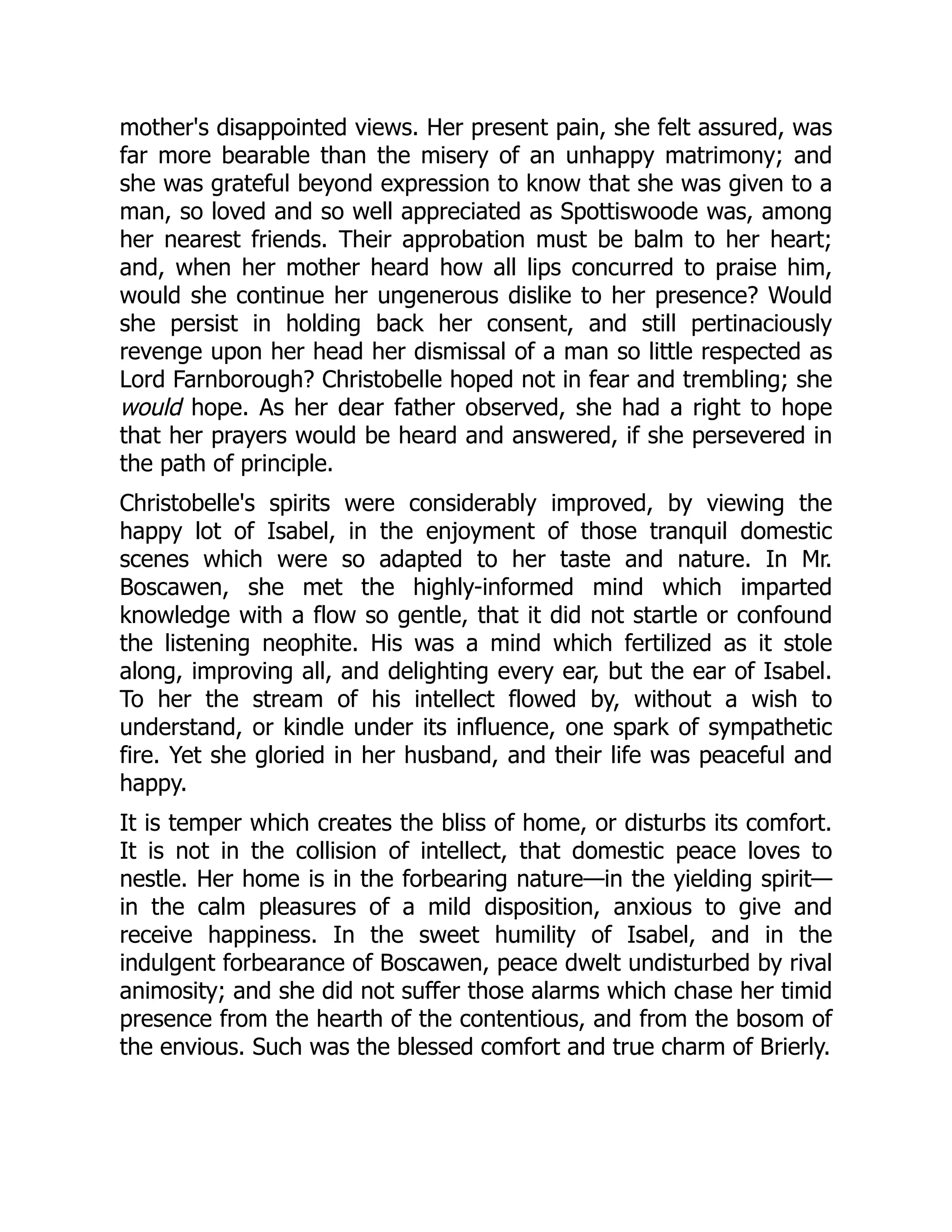mother's disappointed views. Her present pain, she felt assured, was
far more bearable than the misery of an unhappy matrimony; and
she was grateful beyond expression to know that she was given to a
man, so loved and so well appreciated as Spottiswoode was, among
her nearest friends. Their approbation must be balm to her heart;
and, when her mother heard how all lips concurred to praise him,
would she continue her ungenerous dislike to her presence? Would
she persist in holding back her consent, and still pertinaciously
revenge upon her head her dismissal of a man so little respected as
Lord Farnborough? Christobelle hoped not in fear and trembling; she
would hope. As her dear father observed, she had a right to hope
that her prayers would be heard and answered, if she persevered in
the path of principle.
Christobelle's spirits were considerably improved, by viewing the
happy lot of Isabel, in the enjoyment of those tranquil domestic
scenes which were so adapted to her taste and nature. In Mr.
Boscawen, she met the highly-informed mind which imparted
knowledge with a flow so gentle, that it did not startle or confound
the listening neophite. His was a mind which fertilized as it stole
along, improving all, and delighting every ear, but the ear of Isabel.
To her the stream of his intellect flowed by, without a wish to
understand, or kindle under its influence, one spark of sympathetic
fire. Yet she gloried in her husband, and their life was peaceful and
happy.
It is temper which creates the bliss of home, or disturbs its comfort.
It is not in the collision of intellect, that domestic peace loves to
nestle. Her home is in the forbearing nature—in the yielding spirit—
in the calm pleasures of a mild disposition, anxious to give and
receive happiness. In the sweet humility of Isabel, and in the
indulgent forbearance of Boscawen, peace dwelt undisturbed by rival
animosity; and she did not suffer those alarms which chase her timid
presence from the hearth of the contentious, and from the bosom of
the envious. Such was the blessed comfort and true charm of Brierly.
 