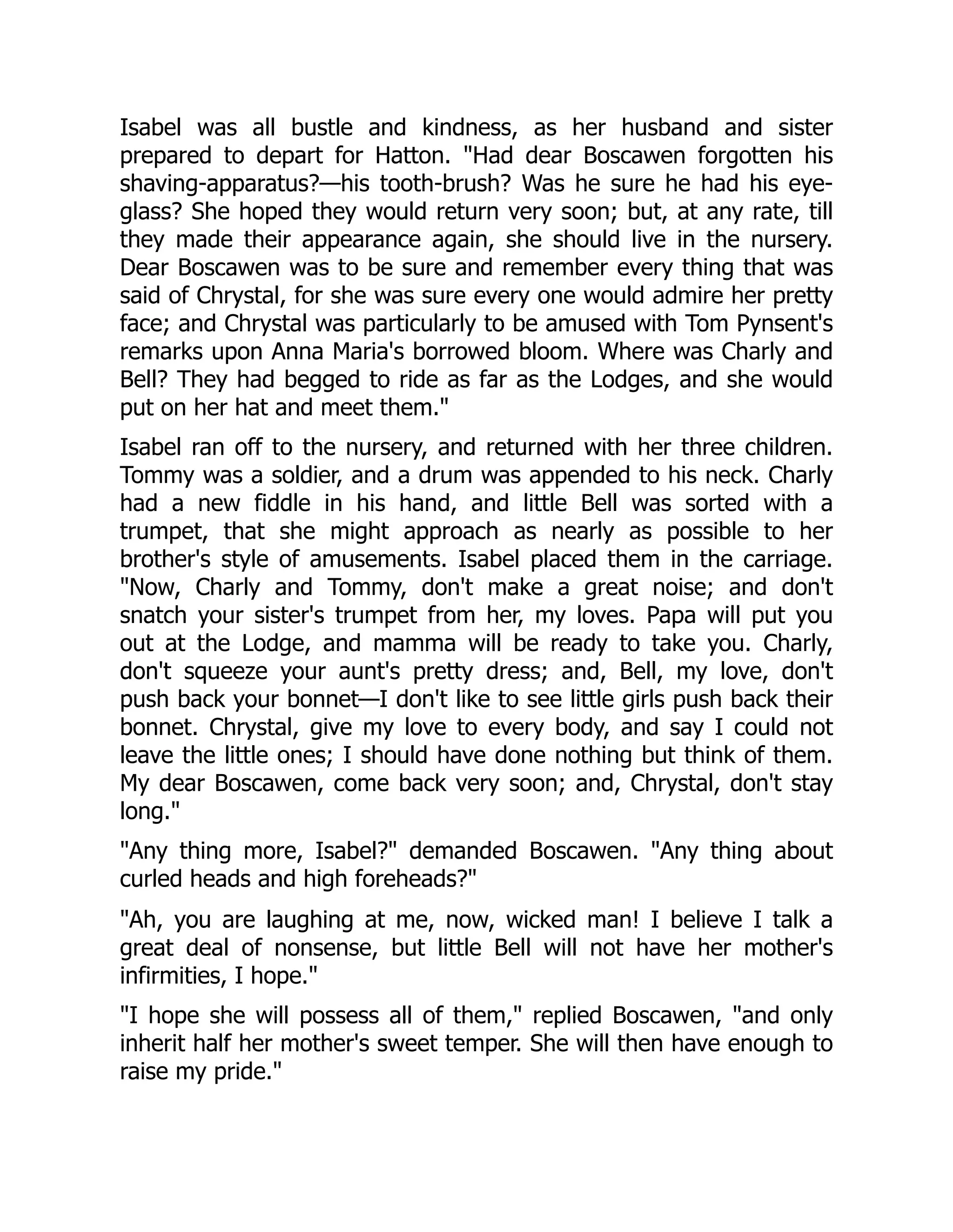 Isabel was all bustle and kindness, as her husband and sister
prepared to depart for Hatton. "Had dear Boscawen forgotten his
shaving-apparatus?—his tooth-brush? Was he sure he had his eye-
glass? She hoped they would return very soon; but, at any rate, till
they made their appearance again, she should live in the nursery.
Dear Boscawen was to be sure and remember every thing that was
said of Chrystal, for she was sure every one would admire her pretty
face; and Chrystal was particularly to be amused with Tom Pynsent's
remarks upon Anna Maria's borrowed bloom. Where was Charly and
Bell? They had begged to ride as far as the Lodges, and she would
put on her hat and meet them."
Isabel ran off to the nursery, and returned with her three children.
Tommy was a soldier, and a drum was appended to his neck. Charly
had a new fiddle in his hand, and little Bell was sorted with a
trumpet, that she might approach as nearly as possible to her
brother's style of amusements. Isabel placed them in the carriage.
"Now, Charly and Tommy, don't make a great noise; and don't
snatch your sister's trumpet from her, my loves. Papa will put you
out at the Lodge, and mamma will be ready to take you. Charly,
don't squeeze your aunt's pretty dress; and, Bell, my love, don't
push back your bonnet—I don't like to see little girls push back their
bonnet. Chrystal, give my love to every body, and say I could not
leave the little ones; I should have done nothing but think of them.
My dear Boscawen, come back very soon; and, Chrystal, don't stay
long."
"Any thing more, Isabel?" demanded Boscawen. "Any thing about
curled heads and high foreheads?"
"Ah, you are laughing at me, now, wicked man! I believe I talk a
great deal of nonsense, but little Bell will not have her mother's
infirmities, I hope."
"I hope she will possess all of them," replied Boscawen, "and only
inherit half her mother's sweet temper. She will then have enough to
raise my pride."
 